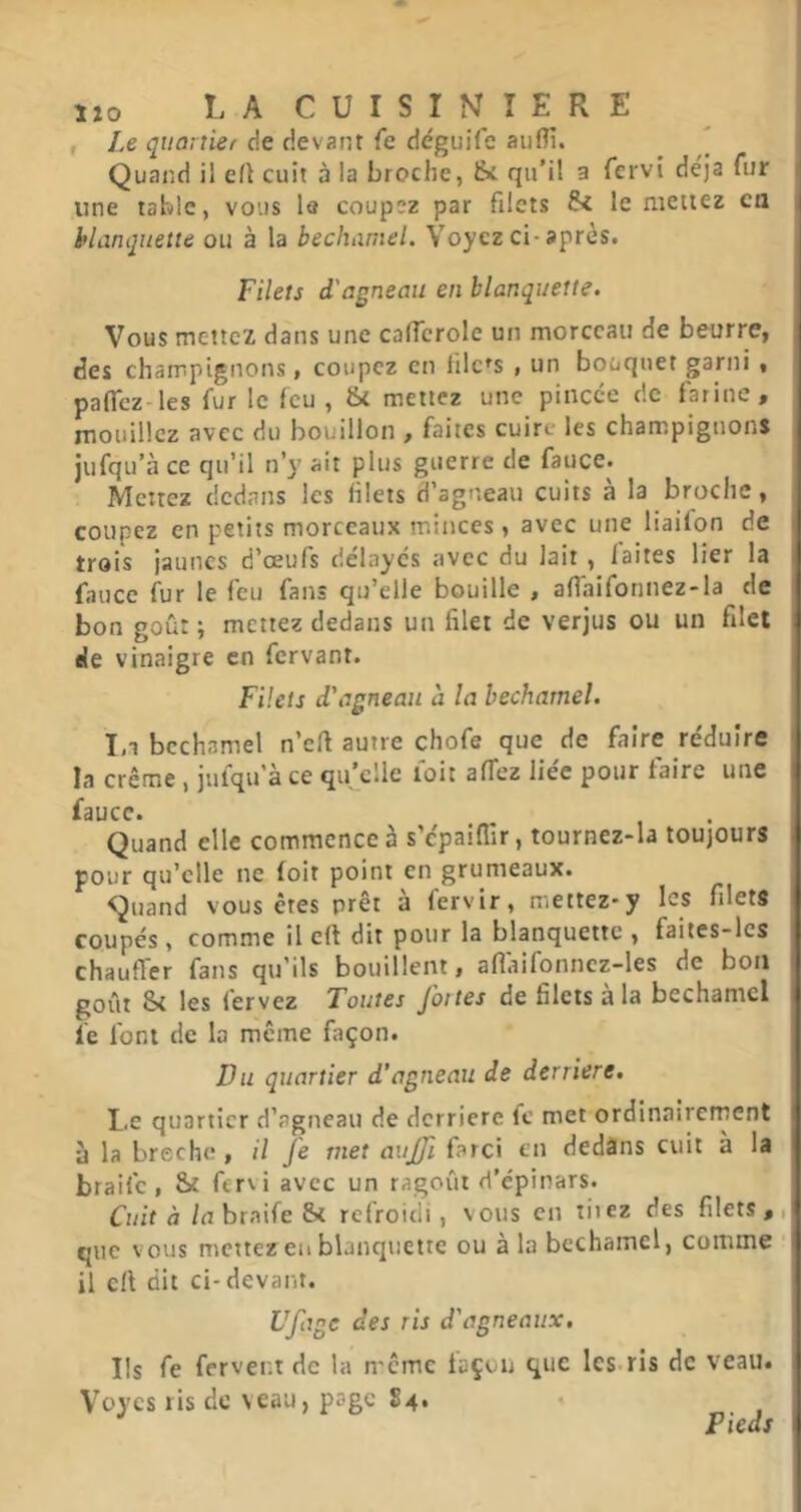 , Le quanier de devant fe déguife aiiflî. * Quand il elt cuit à la broche, &c qu'il a fervi déjà fur une table, vous le coupez par filets &C le mettez ca hlanquene ou à la bechamel. Voyez ci-après. Filets d'agneau en blanquette. Vous mettez dans une cafTcrole un morceau de beurre, des champignons, coupez en tilc^s , un bouquet garni , paflez les fur le feu , & mettez une pincée de farine, rnouillcz avec du bouillon , faites cuire les champignons jufqu’à ce qu’il n’y ait plus guerre de fauce. Menez dedans les filets d’agneau cuits à la broche, coupez en petits morceaux minces, avec une liailon de trois jaunes d’œufs délayes avec du lait , laites lier la fauce fur le feu fans qu’elle bouille , afiaifonnez-la de bon goût ; mettez dedans un filet de verjus ou un filet eJe vinaigre en fervant. Filets d'agneau h la bechamel. 1,1 bechamel n’efi autre chofe que de faire réduire la crème , jufqu'à ce qu'elle toit affez liée pour faire une faucc. Quand elle commence à s’cpaifllr, tournez-la toujours pour qu’elle ne loir point en grumeaux. Quand vous êtes prêt à fervir, mettez-y les filets coupés , comme il c(t dit pour la blanquette , faites-les chauffer fans qu'ils bouillent, afiaifonncz-les de bon goût Si les fervez Toutes jattes de filets a la bechamel le font de la même façon. Du quartier d’agneau de derrière. Le quartier d’agneau de derrière fc met ordinairement à la brèche, il Je met aitjjl farci en dedâns cuit à la braife , Si fervi avec un ragoût d’épinars. Cuit à /n braife Si refroidi, vous en riiez des filets,, que vous mettez en blanquette ou à la bechamel, comme ‘ il cil dit ci-devant. Ufage des ris d'agneaux. Ils fe fervent de la même façon que les.ris de veau. V’oycs ris de veau, page S4. Pieds