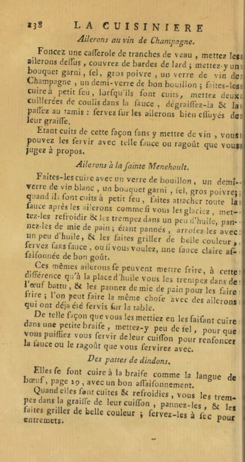 Ailerons au vin de Champagne. Foncez une cafTerole de tranches de veau , mettez !e«ii ailerons delTus , couvrez de bardes de lard ; mettez-y unil bouquet garni, fel, gros poivre , un verre de vin de. Champagne , un demi-verre de bon bouillon ; faites-less cuireà petit feu, lorfqu’ils font cuits, mettez deux., cuillerees de coulis dans la fauce , dcgraifi'ez-la & lai panez au tamis: fervezfurles ailerons bien elfuyés de' leur grailfe. Etant cuits de cette façon fans y mettre de vin , vousil pouvez les fervir avec telle fauce ou ragoût que vouss jugez a propos. t> »» Ailerons a la fainte Menehoult. Faites-iescuire avec un verre de bouillon , un demi-i T 8^''' > gros poivre; Il quand iL font c.ms a petit feu , faites attacher toute lal| l^uce apres les ailerons commefi vous lesglacicz , met-.| tcz-les refroidir & les trempez dans un peu d’huile, pan--: nez-les de mie de pain; étant pannes , arrolez-les avec'l un peu d huile, Si les faites griller de belle couleur , [1 kryez lass fauce , ou li vous voulez, une fauce claire af-. latlonnee de bon goût. Ces mêmes ailtronsfe peuvent mettre frire, à cette*! différence qu a la place d’huile vous les trempez dans ded 1 œuf battu , Si les patinez demie de pain pour les faire; frire ; 1 on peut faire la même chofe avec des ailerons d qui ont déjà éié fervis for la table. De telle fjçon que vous les mettiez en les faifant cuire ■ dans une petite braife, mettez-y peu de fel, pour que vous pu.niep-ous fervir deleurcuiffon pour renfoncer , la lance ou le ragoût que vous fervirez avec. Des pattes de dindons. Elles fe font cuire à la braife comme la langue de boeuf, page xp , avec un bon an'aifonnement. ^ Quand elles f«,u cuites & refroidies , vous les trem. i pezdans la graiffe de leur cuiflbn , pannez-les , & les faites griller de belle couleur ; fervez-les à fec pour entremets.