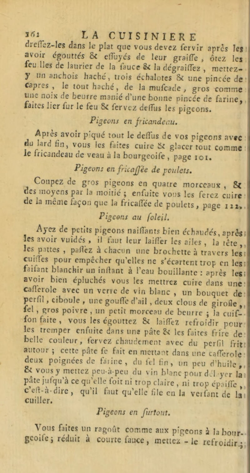 flreip:z-les dans le plat que vous devez fervîr apr5s leji avoir égouttés & efTuyés de leur graifle , ôtez les leu lies de laurier de la i'auce &i la dégrailTez , rnettez- y un anchois haché, trois échalotes & une pincée de* câpres , le tout haché, de la mufcade , gros conrne une noix de beurre manié d’une bonne pincée de farine,,! faites lier fur le feu 8c fervcz delTus les pigeons. Pigeons en fricandciiu. Apres avoir pique tout le deflus de vos pigeons avec * du lard fin, vous les faites cuire 8c glacer tout comme' le fricandeau de veau à la bourgeoife , page loi. Pigeons en fricaJJ'ée de youlets. Coupez de gros pigeons en quatre morceaux , des moyens par la moitié ; enfuite vous les ferez cuire ii de la même façon que la fricaffée de poulets, page izi». Pigeons au foleil. Ayez de petits pigeons naifTants bien échaudés, aprèst| les avoir vuidés , il faut leur laifi'er les ailes, la tête,, les pittes , paflcz à chacun une brochette à travers lest cuifTes pour empêcher qu’elles ne s'écartent trop en lest faifant blanchir un inllant à l’eau bouillante : après lesil avoir bien épluchés vous les mettrez cuire dans une; cafîcrole avec un verre de vin blanc , un bouquet der! perfil, ciboule , une gouffe d’ail , deux clous de girofle ,0 lel , gros poivre , un petit morceau de beurre ; la cuif-' fon faite , vous les égouttez Si laifTez refroidir pour > les tremper cnfuiic dans une pâte les faites frire de* belle couleur, fervez chaudemenr avec du perfil fritt autour ; cette pâte fe fait en mettant dans une cafTeroIe* deux poignées de fmine, du ftl fin, un peu d’huile,, & vous y mettez peu-à-peu du vin blanc pour dél yer lai' pâte jufqu’à ce qu’elle foit ni trop claire , ni trop cpaific ,, ceft-à-dire, qu il faut qu’elle file en la veifant de lai cuiller. Pigeons en furtont. Vous faites un ragoût comme aux pigeons à Iabour-.| gcoifej réduit à courte faute, mettez - le refroidir^