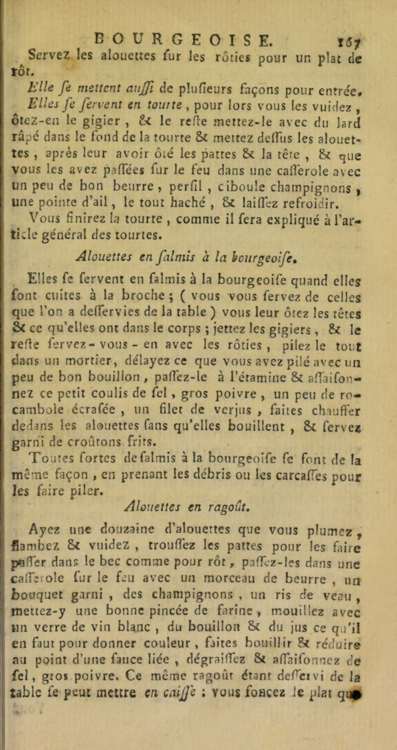 Servez les alouettes fur les rôties pour un plat de rôt. Elle fe mettent aujji de plufîeurs façons pour enrre'e. Elles fe fervent en tourte , pour lors vous les vuidez , ôtez-en le gigier , t< le rc/le mettez-le avec du lard râpe dans le fond de la tourte & mettez delfus les alouet- tes , après leur avoir ôie' les pattes &t la tête , & que vous les avez palTées fur le feu dans une cafi'erole avec un peu de bon beurre , perfil , ciboule champignons | une pointe d’ail, le tout haché , & laiflêz refroidir. Vous finirez h tourte , comme il fera expliqué à l’ar- ticle général des tourtes. Alouettes en falmîs à la honrgeoife. Elles fc fervent en falmis à la bourgeoife quand elles ' font cuites à la broche ; ( vous vous fervez de celles I que l’on a delTervies de la table ) vous leur ôtez les têtes & ce qu’elles ont dans le corps ; jettez les gigiers, & le refie fervez-vous - en avec les rôties, pilez le tout dans un mortier, délayez ce que vous avez pilé avec un peu de bon bouillon, paffcz-le à l’étamine & afTaifon- nez ce petit coulis de fcl, gros poivre , un peu de ro- I cambole écrafée , un filet de verjus , faites chauffer dedans les alouettes fans qu’elles bouillent , & ferves garni de croûtons frits. Toutes fortes de falmis à la bourgeoife fe font de la I même façon , en prenant les débris ou les carcalTes pour les faire piler. Alouettes en ragoût. Ayez une douzaine d’alouettes que vous plumez , flambez Sc vuidez , trouffez les pattes pour les faire p/gHer dans le bec comme pour rôt, pafTcz-Ies dans une caffcrole fur le feu avec un morceau de beurre , un bouquet garni , des champignons , un ris de veau , mettez-y une bonne pincée de farine , mouillez avec un verre de vin blanc , du bouillon 8c du jus ce qu'il en faut pour donner couleur, faites bouillir Hc réduire i au point d’une faiice liée , dégraiflez Sc affaifonnez de i fel, gros poivre. Ce même ragoût étant defcivi de la table fe peut mettre en caijje : vous foncez le plat qun