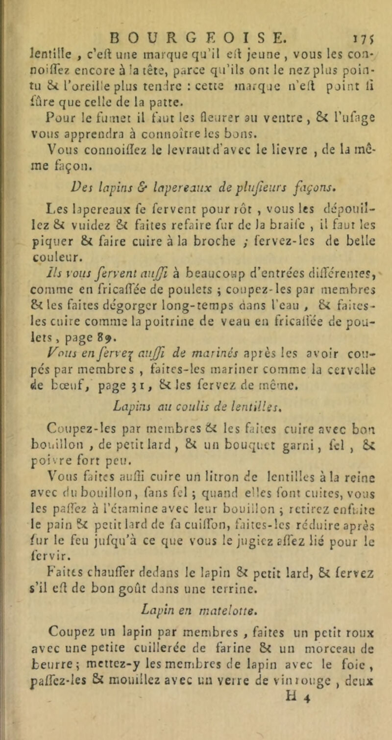 Jentille , c’eft une marque qu’il eit jeune , vous les con- noilTez encore à !a tête, parce qu’ils ont le nez plus poin- tu l’oreille plus tendre : cette marque n’ell point li lûre que celle de la patte. Pour le fumet il faut les fleurer au ventre , Si l’ufage vous apprendra à connoître les bons. Vous connoillez le levraut d’avec le lievre , de la mê- me façon. Des lapins & lapereaux de plujieurs façons. I.es lapereaux fe fervent pour rôt , vous les dépouil- lez & vuidez Si faites refaire fur de la braife , il faut les piquer & faire cuire à la broche ; fervez-les de belle couleur. Ils vous fervent aujji à beaucoup d’entrées dilTcrente?,' comme en fricadée de poulets ; coupez-les par membres S< les faites dégorger long-temps dans l’eau , S< faiics- les cuire comme la poitrine de veau en fricali'ée de pou- lets , page 8^. yous en ferve-!^ auffi de marinés aptes les avoir cou- pés par membres , faitcs-les mariner comme la cervelle de bœuf, page j x, Si les fervez de meme. Lapins au coulis de lentilles. Coupez-les par membres 6i les faites cuire avec bon bouillon , de petit lard , St un bouquet garni, fcl , St poivre fort peu. Vous faites audi cuire un litron de lentilles à la reine avec du bouillon, fans fel ; quand elles font cuites, vous les palfez à l’étamine avec leur bouillon ; retirez enfuite le pain St petit lard de fa cuilfon, faitcs-lcs réduire après fur le feu jufqu’à ce que vous le jugiez affez lié pour le fervir. Faites chauffer dedans le lapin St petit lard, St fervez s’il ed de bon goût dans une terrine. Lapin en rnatelotte. Coupez un lapin par membres , faites un petit roux avec une petite cuillerée de farine St un morceau de beurre ; mcitcz-y les membres de lapin avec le foie, paffcz-Ies Si mouillez avec un veire de vintouge , deux H 4