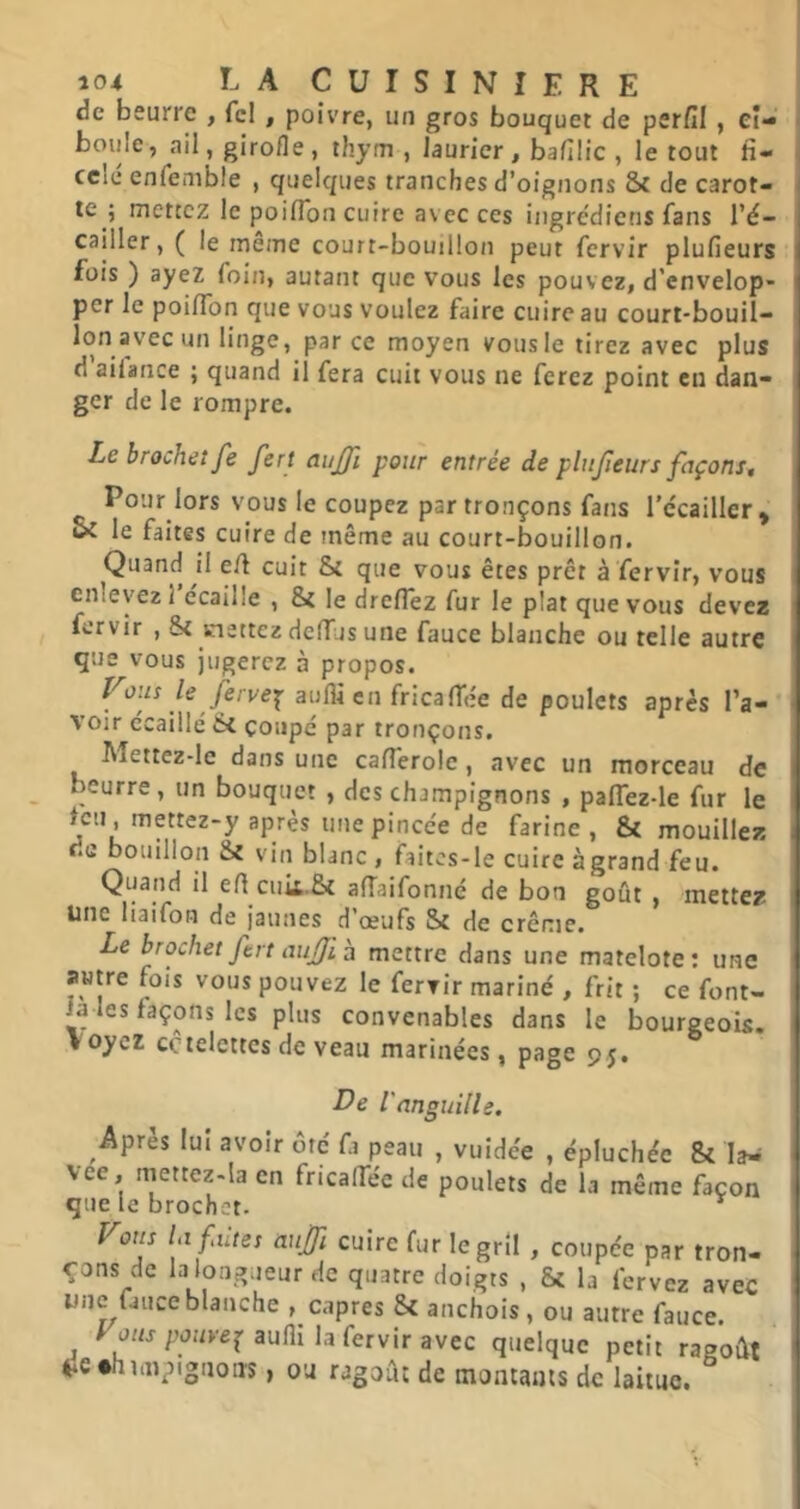 de beurre , fcl , poivre, un gros bouquet de psrfil , Ci- boule, ail, girofle, thym , laurier, bafilic , le tout fi- ccie enfenible , quelques tranches d’oignons & de carot- te ; mettez le poilTon cuire avec ces ingrédiens fans l’é- cailler , ( le même court-bouillon peut fervir plufieurs fois ) ayez foin, autant que vous les pouvez, d’envelop- per le poilfon que vous voulez faire cuire au court-bouil- lon avec un linge, par ce moyen vous le tirez avec plus d aifance ; quand il fera cuit vous ne ferez point en dan- ger de le rompre. Le brochet fe fert aujji pour entrée de plufieurs façons. Pour lors vous le coupez par tronçons fans l'écailler* le faites cuire de même au court-bouillon. Quand il e/l cuit & que vous êtes prêt à fervir, vous enlevez 1 écaille , &{ le dre/Tez fur le plat que vous devez fervir , St mettez dclTus une fauce blanche ou telle autre que vous jugerez à propos. rjervex aufli en fricaffée de poulets après l’a- voir écaillé St çoiipé par tronçons. Mettez-le dans une ca/Terolc, avec un morceau de beurre, un bouquet , des champignons , palTez-le fur le leu, mettez-y après une pincée de farine , St mouillez de bouillon St vin blanc, faitcs-le cuire àgrand feu. Quand il efl cuii.St afîaifonné de bon goût , mettez Une liaifon de jaunes d’œufs St de crème. Le brochet ftrt aufi h mettre dans une matelote: une autre fois vous pouvez le fervir mariné , frit ; ce font- ia les façons les plus convenables dans le bourgeois. V oyez côtelettes de veau matinées, page 95. De l'anguille. Vous la faites aujf cuire fur le gril , coupée par tron- çons de la longueur de quatre doigts , St la fervez avec une fauce blanche , câpres St anchois, ou autre fauce. ^ l'uMjpuuvej'aufli la fervir avec quelque petit ragoût 4ie*himptgnoiis, ou ragoût de montants de laitue.