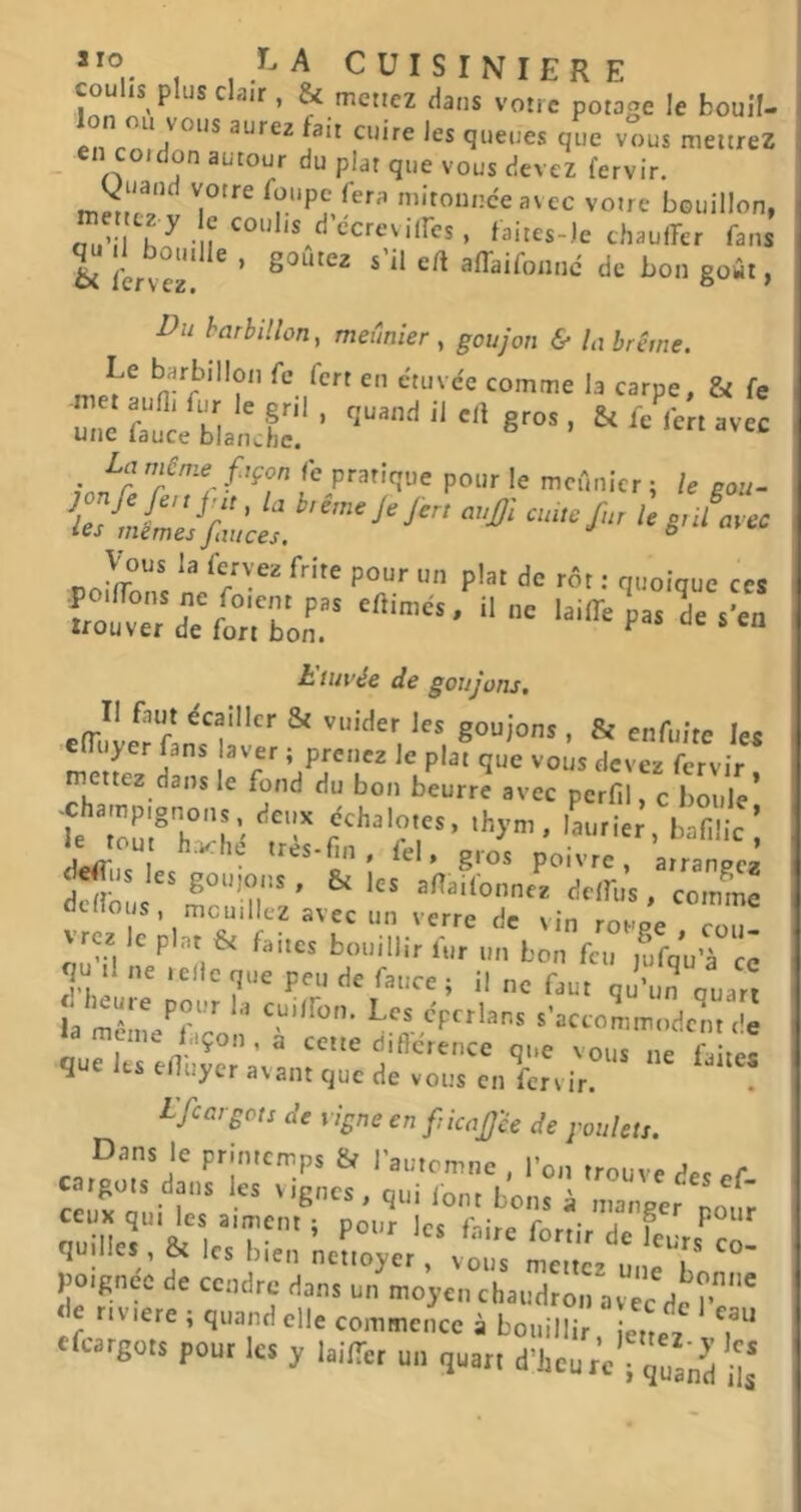 coulis plus clair, & menez dans votre potage le bouil- lon ou vous aurez fait cuire les queues que vous mettrez en COI don autour du plat que vous devez fervir. füiipe fera mironnceavec votre bouillon, h ^ -M ccreviires, faites-le chaulTer fans d bouille , goûtez s’il eft affaifoanc de bon gowt, Du barbillon, meunier , goujon & la brème. comme la carpe, & fe rêr^el'nX'; -ï-'* ^ /‘r f'P» le mcfinicr ; U gou- )on fifcnj n. la b,in..jejir, aajji [n, ù gnLcc ies memes fait ces. 6 «n;i. Vous la fervez frite pour un plat de rôt : quoique ces t'uivée de goujons. Il faut écailler & vuider les goujons , & enfuite les efTuyer fans a ver ; prenez le plat que vous devez fervir mettez dans le fond du bon beurre avec perfil, c boule’ -champignons, deux échalotes, thym, laurier bafi ic ’ e to^l h.vché trés-fin, fel, g^o's poivre ^ÎAn^’ dcirous^^mcu’îr'/ ^ allailonnez delfus, comme cilois, mouillez avec un verre de vin roupe cou \rcz Icplnt & faites bouillir fur un bon feu fùfqu’à ce qn .1 ne .elle que peu de fauce ; il ne faut qu’un ouart la méme^^'r s’accommodent de ni.P I r^ diftcrence que vous ne faites q ts elluycr avant que de vous en ferv ir. Lfeargots de vigne en ficaJJ'êe de goulets. ‘^nir’de’feJrs^co- poignée de ccndrjda^s mflyàX