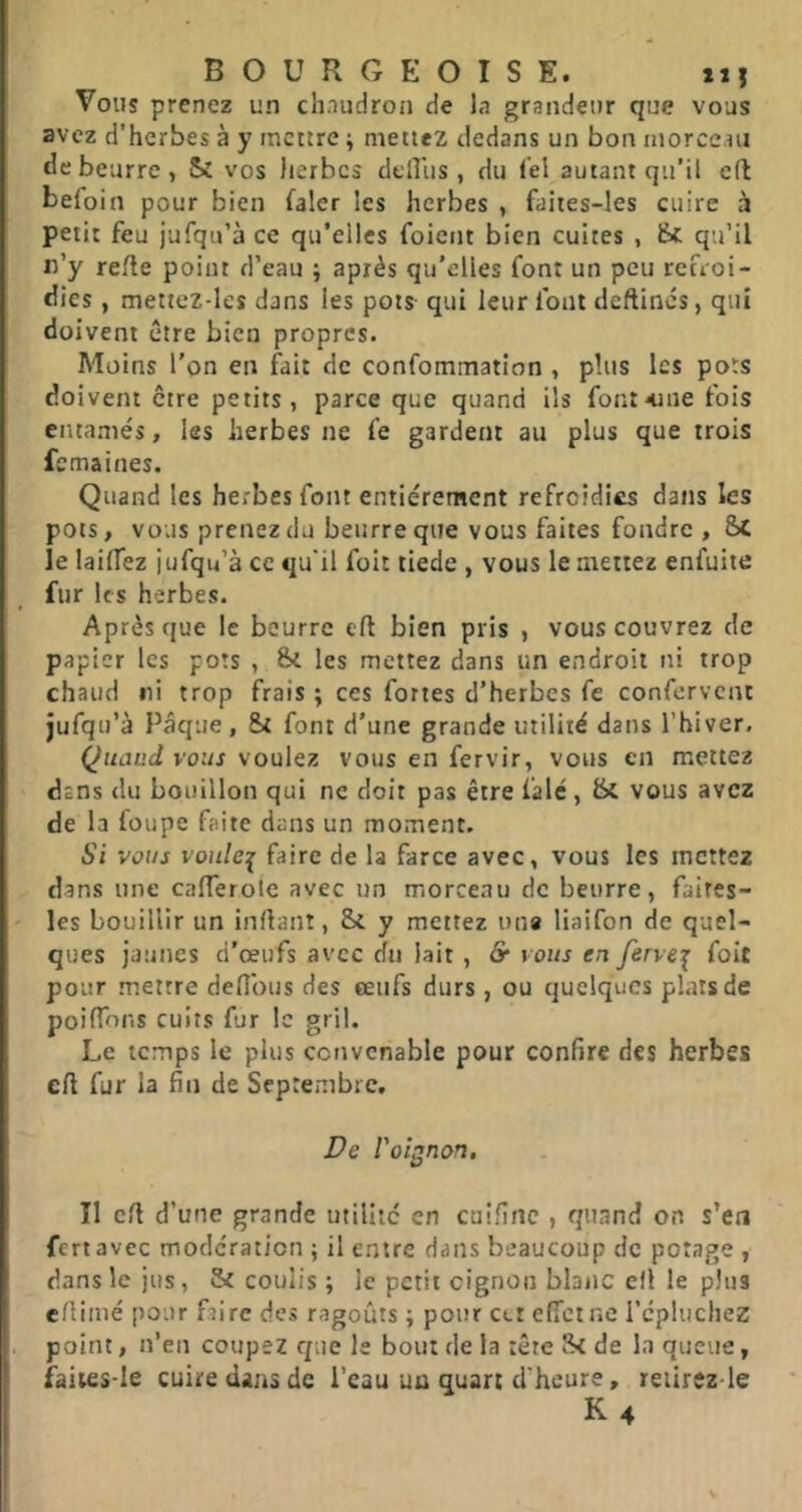 BOURGEOISE. 21 î Vous prenez un chaudron de la grandeur que vous avez d’herbes à y mettre ; mettez dedans un bon morcc.ni de beurre, Sî vos herbes dclîlis , du fel autant qu’il cfl befoln pour bien faler les herbes , faites-les cuire à petit feu jufqu’à ce qu’elles foient bien cuites , Ik qu’il lî’y relie point d’eau ; après qu’elles font un peu refroi- dies , mettez-les dans les pots qui leur font deftincs, qui doivent être bien propres. Moins l'on en fait de confommation , plus les pots doivent être petits, parce que quand ils fontaine fois entamés, les herbes ne fe gardent au plus que trois femaines. Quand les herbes font entièrement refroidies dans les pots, vous prenez du beurre que vous faites fondre , Sc le laiflez jufqu’à ce qu'il foit tiede , vous le mettez enfuite fur les herbes. Après que le bourre eft bien pris , vous couvrez de papier les pots , les mettez dans un endroit ni trop chaud ni trop frais ; ces fortes d’herbes fe confervent jufqu’à Pâque, St font d’une grande utilité dans l’hiver. Quand vous voulez vous en fervir, vous en mettez dans du bouillon qui ne doit pas être falé, & vous avez de la foupe faite dans un moment. Si vous voulez faire de la farce avec, vous les mettez dans une calTerole avec un morceau de beurre, faires- les bouillir un inrtant, St y mettez una liaifon de quel- ques jaunes d'œufs avec du lait , & vous en fervei foit pour mettre défions des œufs durs , ou quelques plats de poifTons cuits fur le gril. Le temps le plus convenable pour confire des herbes eft fur la fin de Septembre. De l'oignon. Il cfi d’une grande utilité en caifinc , quand on s’en fert avec modération ; il entre dans beaucoup de potage , dans le jus, 5t coulis ; le petit oignon blanc efi le plus efiimé pour faire des ragoûts ; pour cet effet ne l’cphichez point, n’en coupez que le bout de la tête fk de la queue, faiies-le cuire dans de l’eau uu quart d'heure, reiirezde K4