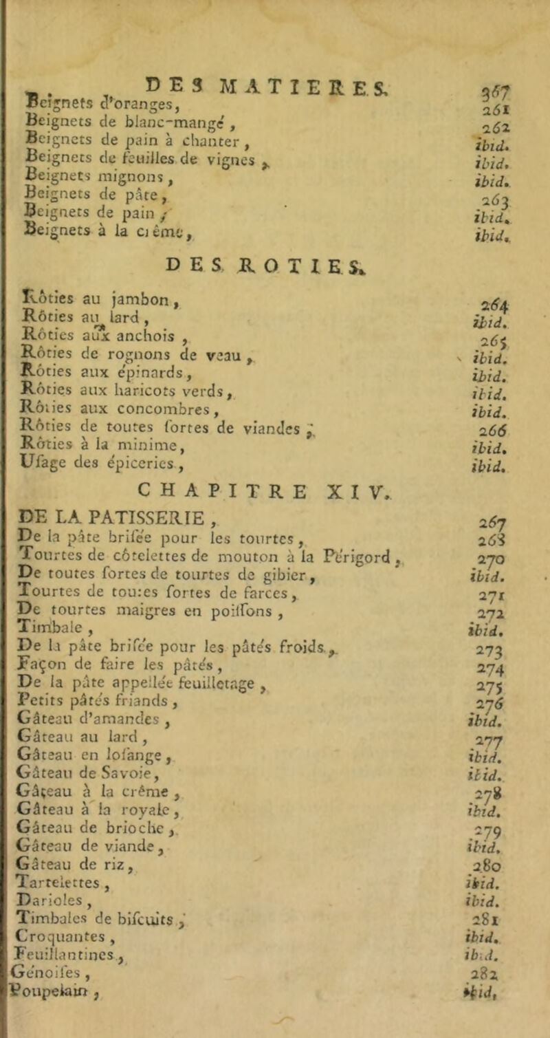 DES MATIERES, Beignets d’oranges, Beignets de blanc-mange', Beignets de pain à chanter, Beignets de feuilles de vignes ^ Beignets mignons, Bei gnets de pâte, Beignets de pain / Beignets à la ciême, DES ROTIES^ Rôties au Jambon, Rôties au lard, Rôties aux anchois , Rôties de rognons de veau Rôties aux e'pinards. Rôties aux haricots verds, Rôt ies aux concombres, Rôties de toutes fortes de viandes Rôties à la minime, Ufage des épiceries , CHAPITRE XIV. DE LA PATISSERIE , De la pâte brifée pour les tourtes, Tourtes de côtelettes de mouton à la Périgord,. De toutes fortes de tourtes de gibier, Tourtes de toutes fortes de farces, De tourtes maigres en poilfons , Timbale , De la pâte brifee pour les pâtés froids.,. Façon de faire les pâtés, De la pâte appellée feuilletage , Petits pâtés friands, Gâteau d’amandes , Gâteau au lard , Gâteau en lofange, Gâteau de Savoie, Gâteau à la crème , Gâteau à la royale, Gâteau de brioche,. Gâteau de viande, Gâteau de riz,. Tartelettes, D arides , Timbales de bifcults Croquantes , Feuillantines , Ge'noifes , Poupelam , 3^7 a6i ibid» ibidt ibid. 2Ô3 zbid, ibid^ 2(^4 ibid. 2Ô$ ' ibid. ibid. ibid. ibid. 166 ibid. ibid. 2Ô7 2ÔS 2J0 ibid. 271 272 ibid. 273 274 275 276 ibid. 27J ibid. iltd. .278 ibid. .‘79 ibid. 2.80 ibid. ibid. 281 ibid. ibid. 282 iiiJ,