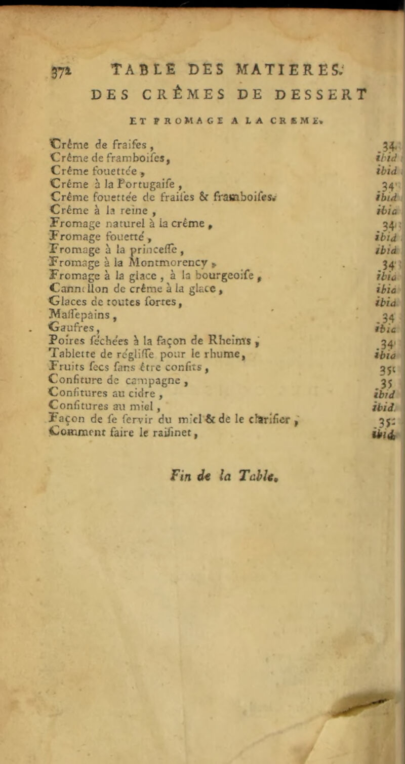 37» DES CRÈMES DE DESSERT ET FROMAGE A LA CREM£« Crème de fraifes , 34, Crème de framboifcs, ihid Crème fouettde , ibid . Crème à la Portugaife , 34' Crème fouette'e de fraii'es & frasiboifes.- 1 Crème à la reine , Hio > Fromage naturel à la crème , 3415 Fromage fouette', ibid i Fromage à la princeflc , ibid^‘ Fromage à la Montmorency > . 34'j Fromage à la glace , à la bourgeoife , ibia Cannt lion de crème à la glace, ibia Glaces de toutes fortes, ibia MalTepàins, ” , * 34 Gaufres, ibîc Poires fe’che'es à la façon de Rheims , 34. Tablette de re'gliflTe pour le rhume, ibia Fruits fecs fans être confits, 3ji Confiture de campagne , 3j Confitures au cidre , ibid Confitures au miel, ibid. Façon de fe fervir du miel & de le chtt'Ificr 3j; Coinmrnt faire le raifinet, üii Fin la Table,