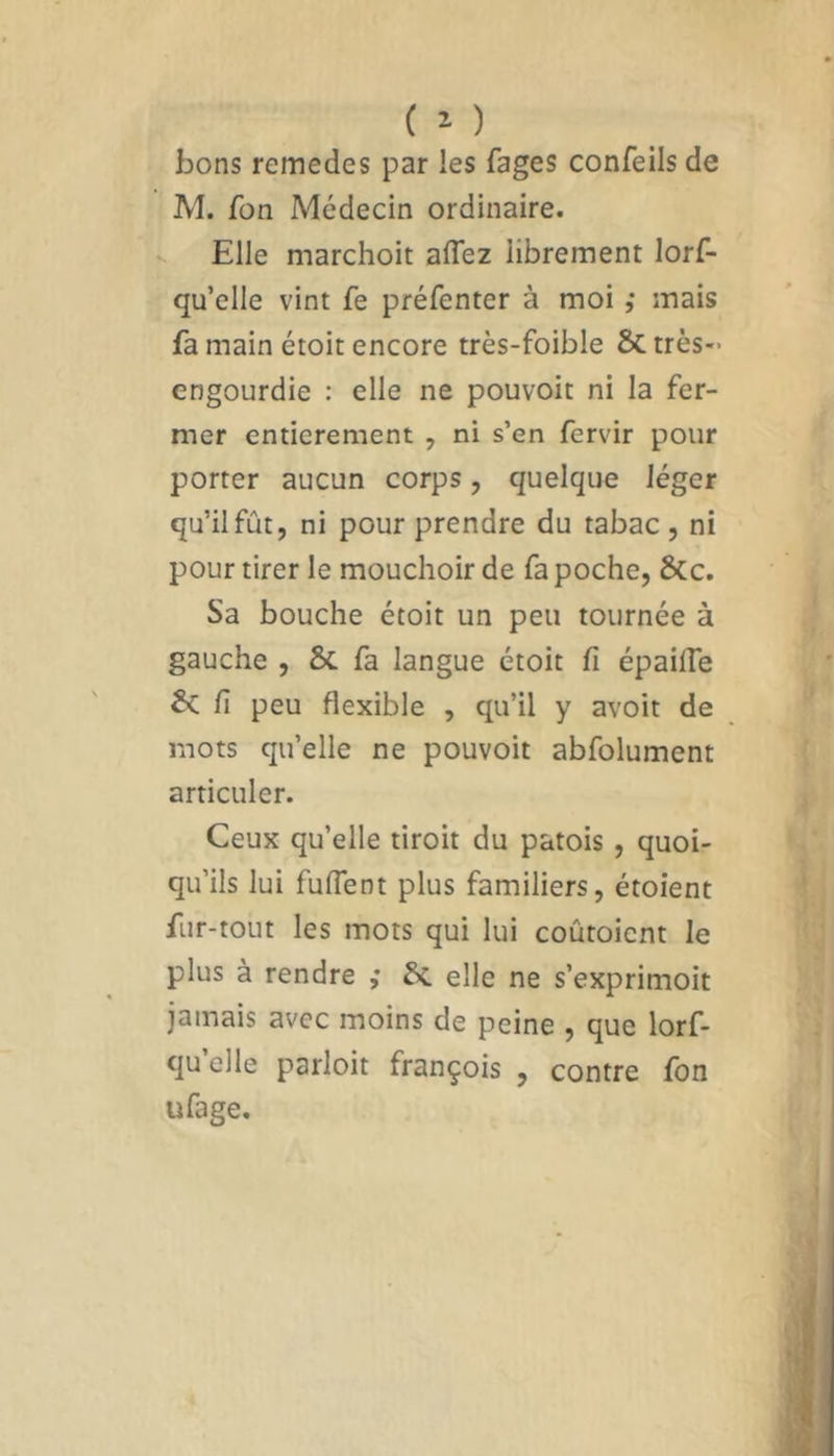 bons remedes par les fages confeils de M. Ton Médecin ordinaire. Elle marchoit allez librement lorf- qu’elle vint fe préfcnter à moi ,* mais fa main étoit encore très-foible Sctrès- engourdie : elle ne pouvoit ni la fer- mer entièrement , ni s’en fervir pour porter aucun corps, quelque léger qu’il fût, ni pour prendre du tabac , ni pour tirer le mouchoir de fa poche, 8tc. Sa bouche étoit un peu tournée à gauche , ÔC fa langue étoit fi épailTe £c fi peu flexible , qu’il y avoit de mots qu’elle ne pouvoit abfolument articuler. Ceux qu’elle tiroit du patois , quoi- qu’ils lui fuflent plus familiers, étoient fur-tout les mots qui lui coûtoicnt le plus à rendre ; 8c elle ne s’exprimoit jamais avec moins de peine , que lorf- qu’elle parloit françois , contre fon ufage.