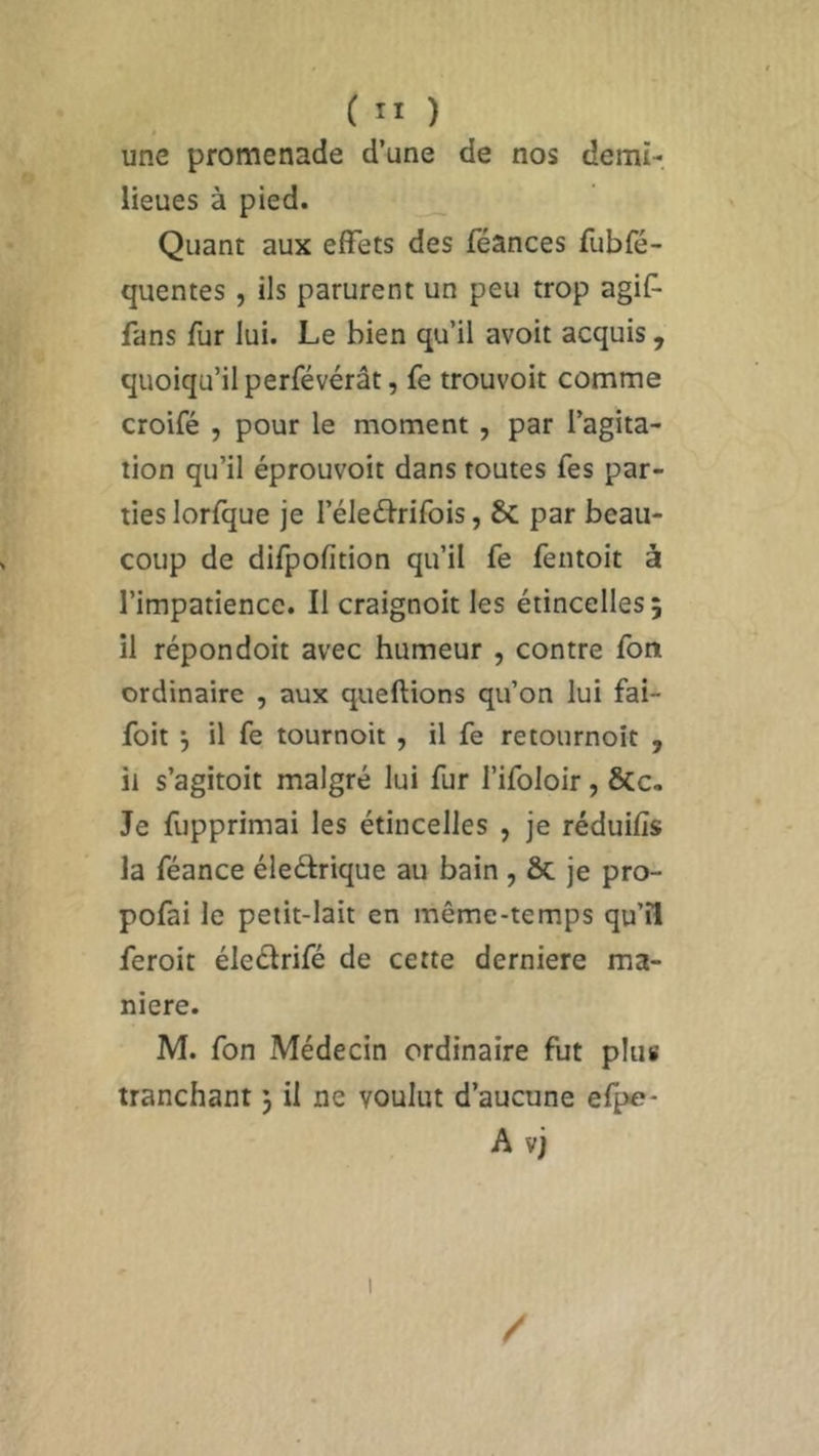 une promenade d’une de nos demi- lieues à pied. Quant aux effets des féances fubfé- quentes , ils parurent un peu trop agif fans fur lui. Le bien qu’il avoit acquis , quoiqu’il perfévérât, fe trouvoit comme croifé , pour le moment , par l’agita- tion qu’il éprouvoit dans toutes fes par- ties lorfque je I’éleéfrifois, 8c par beau- coup de difpofition qu’il fe fentoit à l’impatience. Il craignoit les étincelles 5 il répondoit avec humeur , contre fort ordinaire , aux queftions qu’on lui fai- foit } il fe tournoit , il fe retournoit , il s’agitoit malgré lui fur l’ifoloir, ÔCc. Je fupprimai les étincelles , je réduifis la féance éle&rique au bain , & je pro- pofai le petit-lait en même-temps qu’il feroit électrifé de cette derniere ma- niéré. M. fon Médecin ordinaire fut plu# tranchant ) il ne voulut d’aucune efpe- A vj