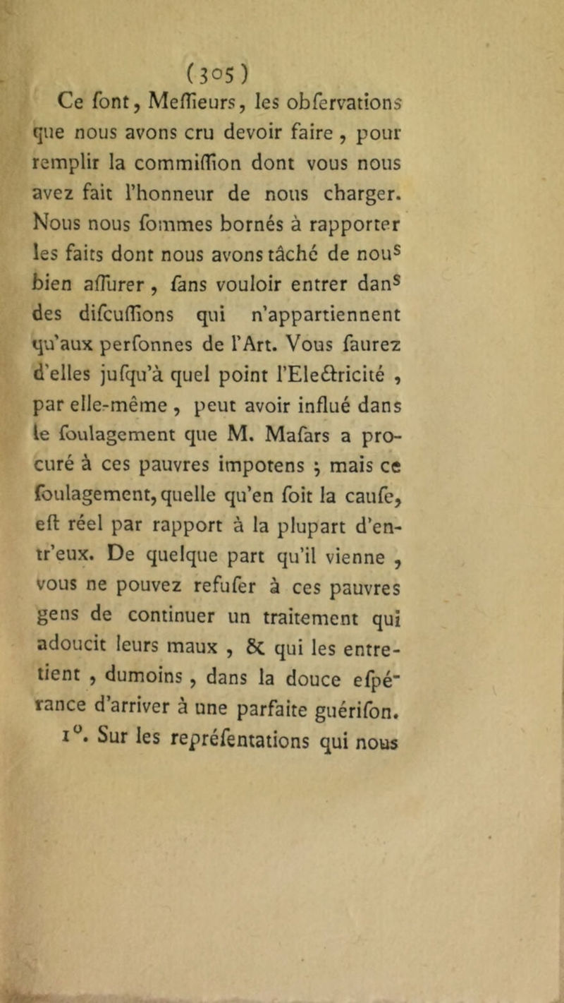 Ce font, Meilleurs, les obfervations que nous avons cru devoir faire , pour remplir la commiflion dont vous nous avez fait l’honneur de nous charger. Nous nous fouîmes bornés à rapporter les faits dont nous avons tâche de nous bien aflurer , fans vouloir entrer dans des difcuflîons qui n’appartiennent qu'aux perfonnes de l’Art. Vous faurez d'elles jufqu’à quel point l’Eleétricité , par elle-même , peut avoir influé dans le foulagement que M. Mafars a pro- curé à ces pauvres impotens } mais ce foulagement, quelle qu’en foit la caufe, efl: réel par rapport à la plupart d’en- tr’eux. De quelque part qu’il vienne , vous ne pouvez refufer à ces pauvres gens de continuer un traitement qui adoucit leurs maux , 8c qui les entre- tient , dumoins , dans la douce efpé’ rance d arriver a une parfaite guérifon. t°. Sur les repréfentations qui nous