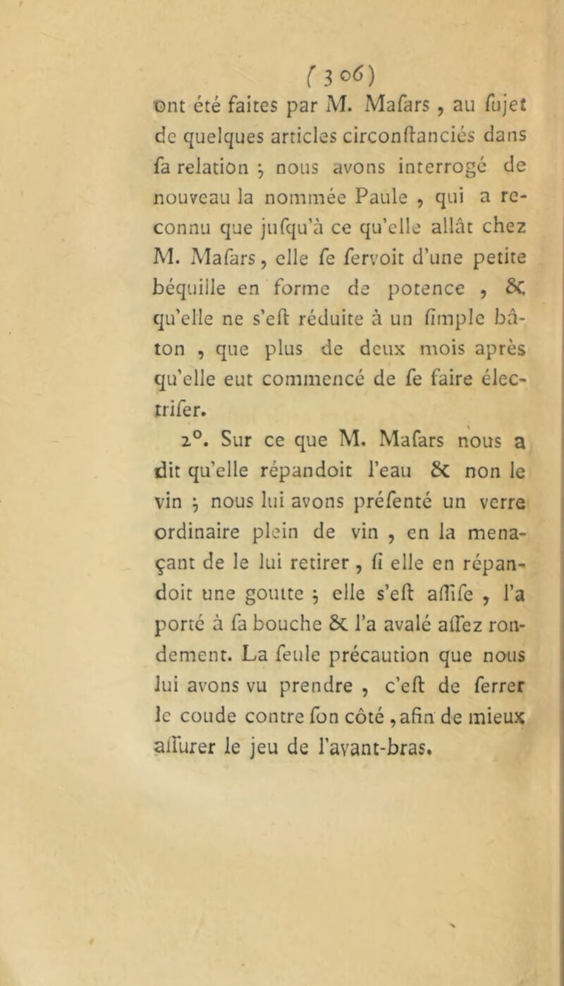 f 3°6) ont été faites par M. Mafars, au fujet de quelques articles circonftanciés dans fa relation nous avons interrogé de nouveau la nommée Paule , qui a re- connu que jufqu’à ce qu’elle allât chez M. Mafars, elle fe fervoit d’une petite béquille en forme de potence , ÔC qu’elle ne s’eft réduite à un flmple bâ- ton , que plus de deux mois après qu’elle eut commencé de fe faire élec- trifer. 20. Sur ce que M. Mafars nous a dit qu’elle répandoit l’eau & non le vin ; nous lui avons préfenté un verre ordinaire plein de vin , en la mena- çant de le lui retirer , fi elle en répan- doit une goutte 5 elle s’eft aftife , l’a porté à fa bouche & l’a avalé alfez ron- dement. La feule précaution que nous lui avons vu prendre , c’eft de ferrer le coude contre fon côté ,afin de mieux alfurer le jeu de l’avant-bras.