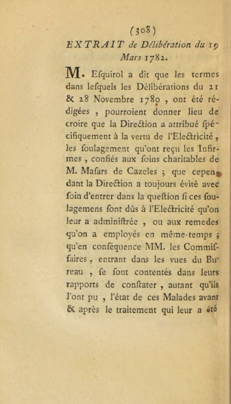 CîoS) EXTRAIT de Délibération du iç Mars 1782. M. Efquirol a dit que les termes dans lefquels les Délibérations du 21 8c 28 Novembre 1780 , ont été ré- 7 I ' digées , pourroient donner lieu de croire que la Direction a attribué fpé- cifiquement à la vertu de l’Ele&ricité , les loulagement qu’ont reçu les Infir- mes , confiés aux foins charitables de M. Mafars de Cazcles } que cepen^ dant la Dire&ion a toujours évité avec foin d’entrer dans la queftion fi ces fou- lagemens font dûs à l’Ele&ricité qu’on leur a adminiftréc , ou aux remedes qu’on a employés en même-temps $ qu’en conféquence MM. les Commif- faires, entrant dans les vues du Bu' reau , fe font contentés dans leurs rapports de conftater , autant qu’ils l’ont pu , letat de ces Malades avant ÔC après le traitement qui leur a été