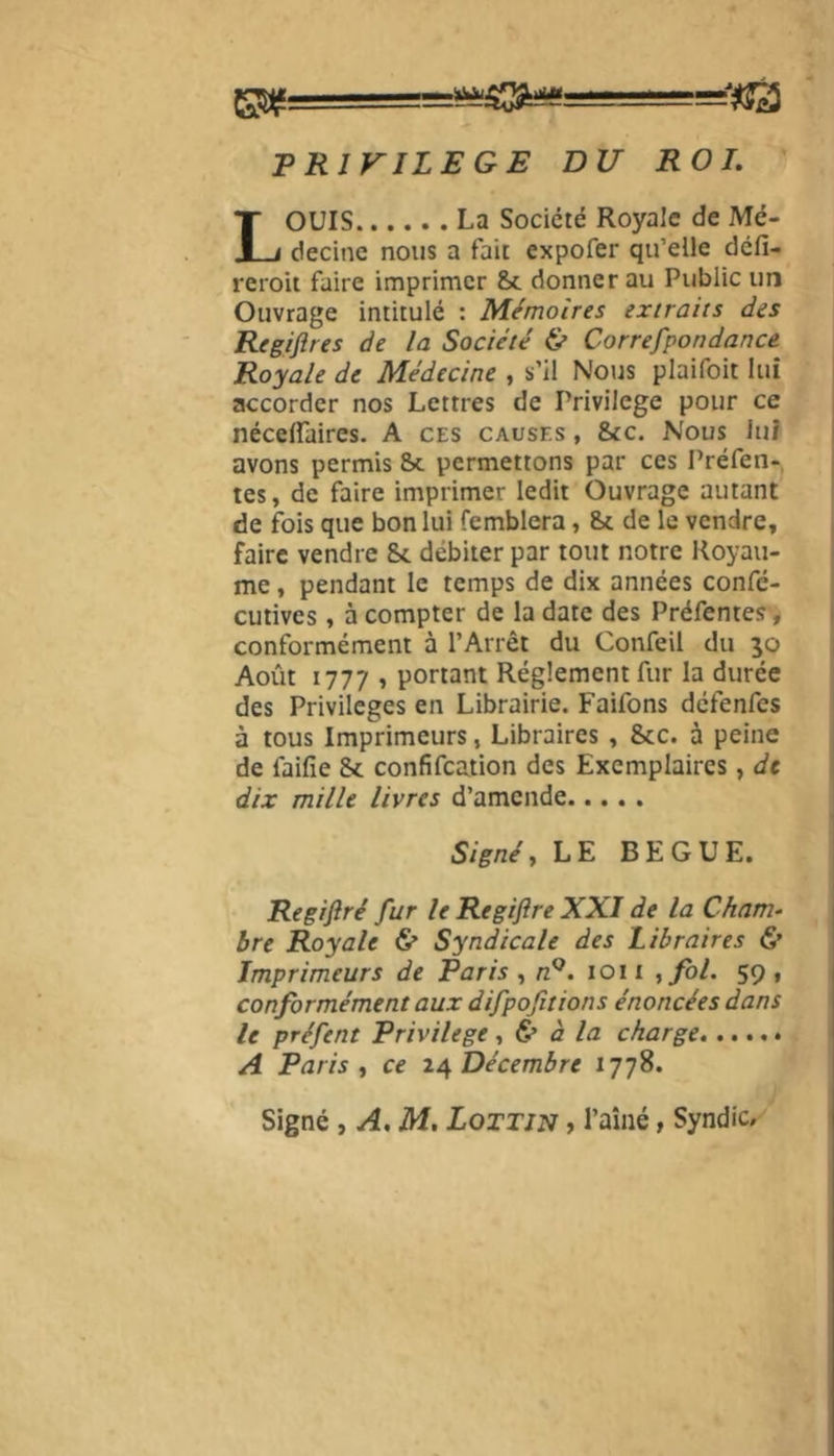 PRIVILEGE DU ROI. LOUIS La Société Royale de Mé- decine nous a fait expofer qu’elle défi- reroit faire imprimer St donnerai! Public un Ouvrage intitulé : Mémoires extraits des Regiflres de la Société & Correfpondance Royale de Médecine , s’il Nous plaifoit lui accorder nos Lettres de Privilège pour ce néceffaires. A ces causes , 8tc. Nous lui avons permis St permettons par ces Préfen- tes, de faire imprimer ledit Ouvrage autant de fois que bon lui femblera, St de le vendre, faire vendre St débiter par tout notre Royau- me , pendant le temps de dix années confé- cutives, à compter de la date des Préfentes, conformément à l’Arrêt du Confeil du 30 Août 1777 , portant Réglement fur la durée des Privilèges en Librairie. Faifons défenfes à tous Imprimeurs, Libraires , 8tc. à peine de faifie St confifcation des Exemplaires, de dix mille livres d’amende Signé, LE BEGUE. Regiftré fur le Regiflre XXI de la Cham- bre Royale & Syndicale des Libraires & Imprimeurs de Paris , nQ. 1011 , fol. 59, conformément aux difpofitions énoncées dans le préfent Privilège, & à la charge A Paris y ce 24 Décembre 1778. Signé , A. M. Lottjn , l’aîné, Syndic.