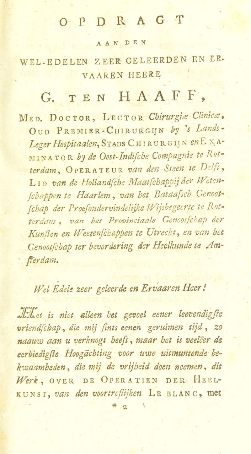 o P D R A G T AAN DEN WEL-EDELEN ZEER GELEERDEN EN ER- VAAREN HEERE G. TEN HAAF F, Med. Doctor, Lector Chirurgue Cllmas, Oud Premier-Chirurgijn h'S V Lands^ Leger Hospit aaien ^ Stads C h i r u r g ij n ^«Ex^a- Ri IN A T o R by de Oost-Indifche Compagnie te Rot- terdam^ Operateur van den Steen te De!ft, LID van de Hollandfche Maatfchappij der IVeten- fchappen te Haarlem, van het Bataafsch Genoot- fchap der Proefondervindelijke JHijsbegeerte te Rot- ter dam ^ van het Pnovinciaale Genoot fchap der Kmjlen en IP^eetenfchappen te Utrecht, en van bet Genootfebap ter bevordering der Heelkunde te Am- ' ferdam. IVtl Edele zeer geleerde en Ervaar en Heer ! JELt is niet alken het gevoel eener leevendigfle vriendfehap, die mij fints eentn geruimen tijd, zo naauvü aan u verknogt beeft, maar het is veeleer de eerbiedigfle Hoogachting voor uwe uitmuntende be- kwaamheden , die mij de vrijheid doen neemen, dit Werk, OVER DE Operatien der Heel- kunst, van den voortreflijken Le blanc, tnec o \ 2
