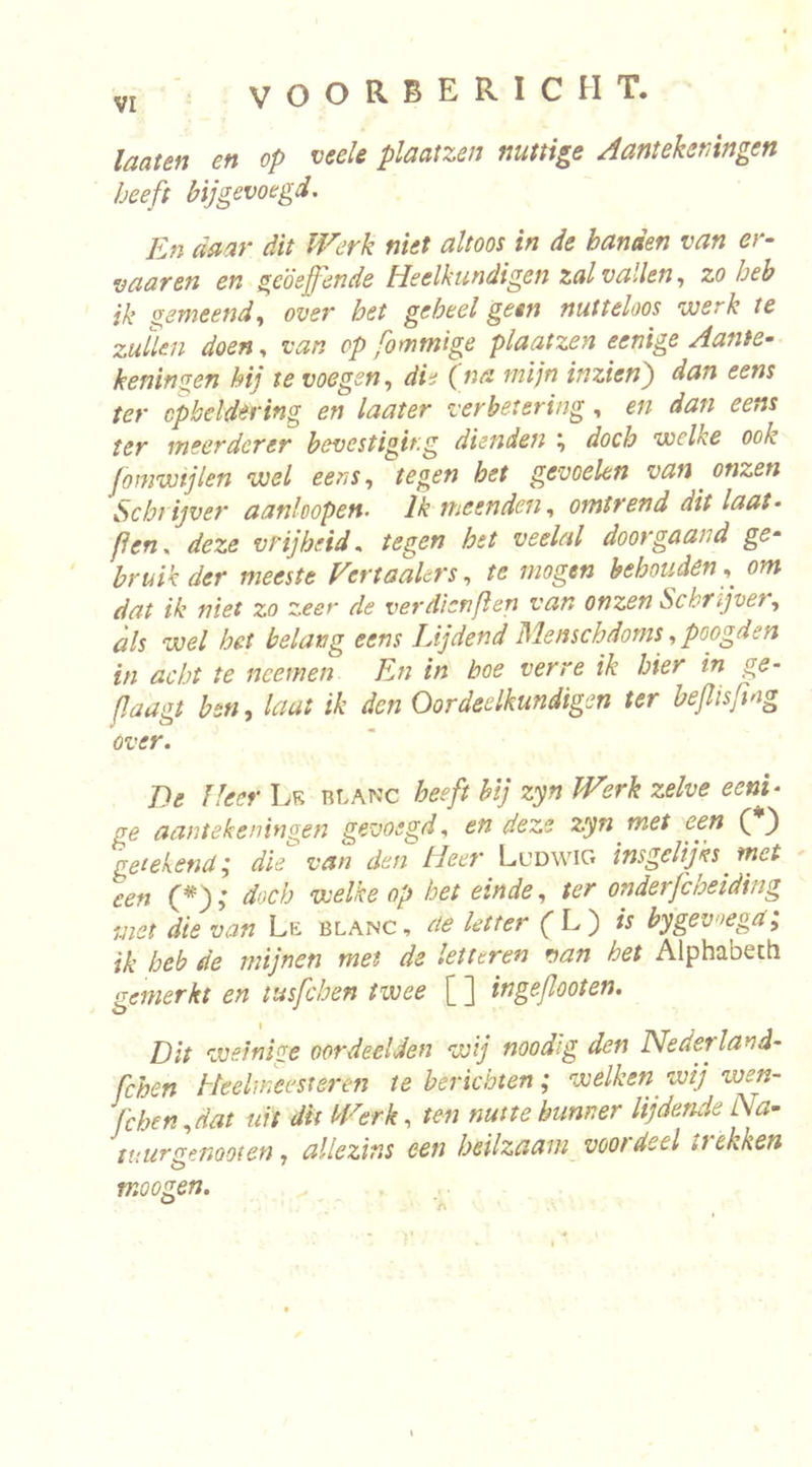 laaten en op veele plaatzen nuttige Aantekeningen heeft bij gevoegd. En daar dit Werk niet altoos in de handen van er- vaar en en geoefende Heelkundigen zal vallen, zo heb ik geweend, over bet geheel geen nutteloos werk te zullen doen, van op fommige plaatzen eenige Aante- keningen hij te voegen, die (na mijn inzien') dan eens ter opheldering en laater verbetering, en dan eens ter ineerderer bevestiging dunden ; doch welke ook [omwijlen wel eens, tegen bet gevoelen van onzen Scbtijver aankopen. Ik meenden, omtrend dit laat- (ien, deze vrijheid, tegen hst veelal doorgaand ge- ' bruik der meeste Vertaakrs, te mogen behouden,^ om dat ik niet zo zeer de verdienflen van onzen Schrijver, als wel het belang eens Lijdend Menschdoms, poogden in acht te ncemen En in boe verre ik hier in ge- (Jaagt ben, laat ik den Oordeelkundigen ter beflisfmg over. De Heer Lr rlanc heeft hij zyn Werk zelve eeni- ge aantekeningen gevoegd, en deze zyn wet een ( ) getekend; die van den Heer Ludwig insgelijks met een (*); doch welke op bet einde, ter onderfchelding met die van Lr blanc, de letter CL) is bygevoega; ik heb de mijnen met de letteren van het Alphabeth gemerkt en tusfchen twee [ ] ingejlooten. Dit weinige oordeelden wij noodig den Nederland- fchen Heelweestsren te berichten; welken^ wij wen- fchen,dat uit dit Werk, ten nutte hunner lijdende Na- tuur genoot en, allezins een heilzaam voordeel ttekken moogen. ^