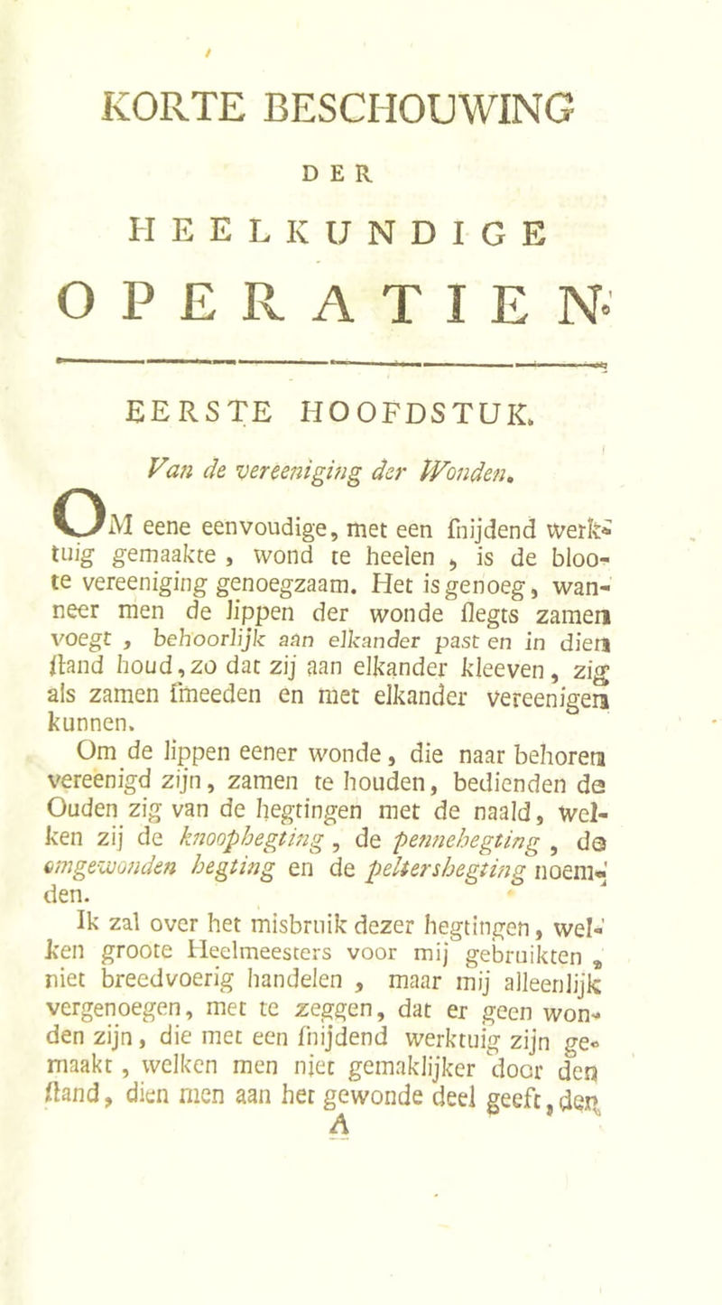 KORTE BESCHOUWING DER. HEELKUNDIGE OPERATIE N- EERSTE HOOFDSTUK. Va?i de vereenigwg der PFo7iden, eene eenvoudige, met een fnijdend werk^ tuig gemaakte , wond te heelen ^ is de bloo- te vereeniging genoegzaam. Het is genoeg, wan- neer men de lippen der wonde flegts zameri voegt , behoorlijk aan elkander past en in dien Hand houd,zo dat zij aan elkander kleeven, zig als zamen fmeeden en met elkander vereenigen kunnen. Om de lippen eener wonde, die naar behoren vereenigd zijn, zamen te houden, bedienden de Ouden zig van de hegtingen met de naald, Wel- ken zij de knoophegting , de pennehegting , de 6mgewo?iden hegting en de peltershegting noem* den. Ik zal over het misbruik dezer hegtingen, wel- ken groote Heelmeesters voor mij gebruikten * niet breedvoerig handelen , maar mij alleenlijk vergenoegen, met te zeggen, dat er geen won- den zijn, die met een fhijdend werktuig zijn ge- maakt , welken men njec gemaklijker door den Hand, dien men aan het gewonde deel geeft,dei’