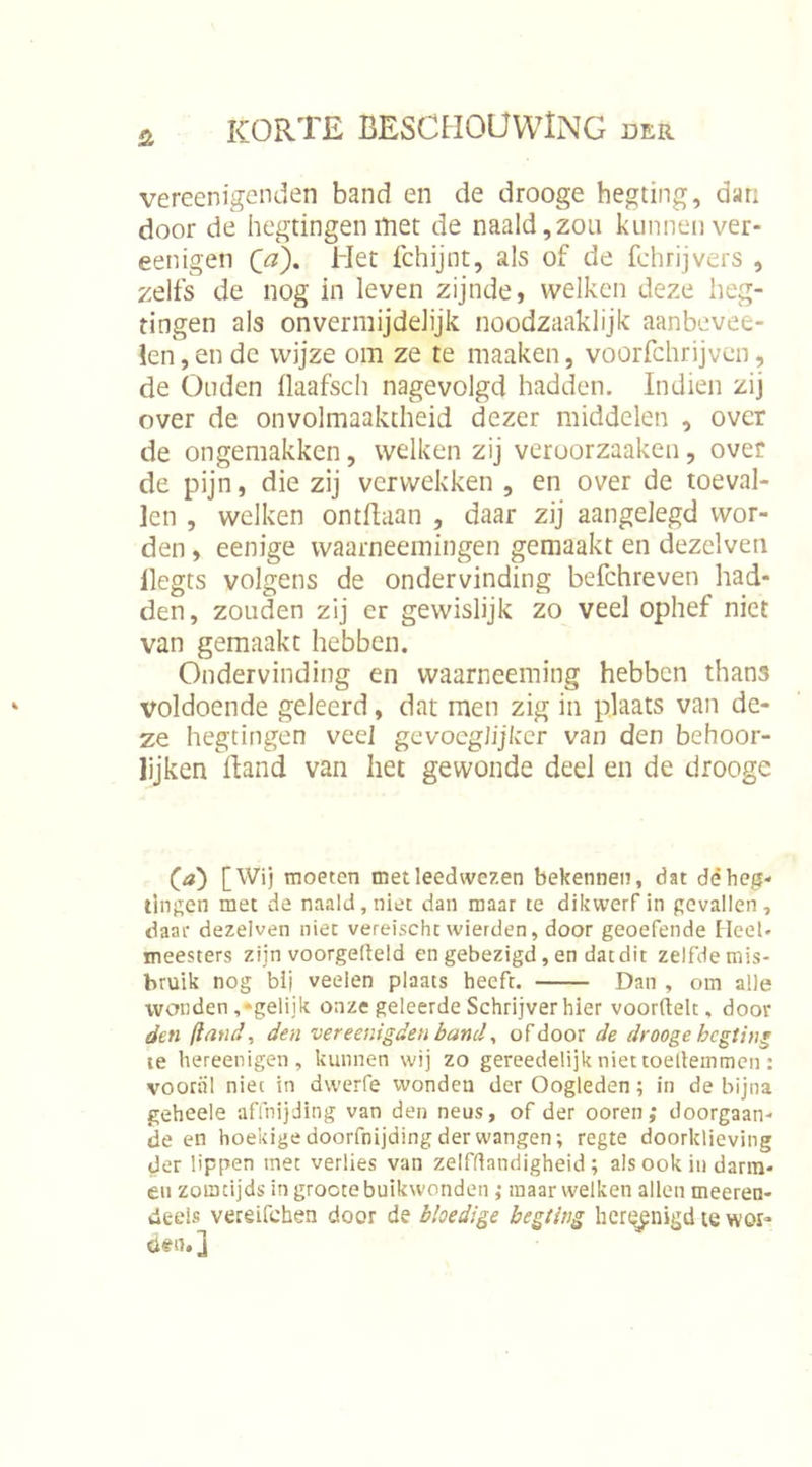 vereenigenden band en de drooge hegting, dan door de hegtingenitiet de naald,zou kunnen ver- eenigen Qa\ Het fchijnt, als of de fchrijvers , zelfs de nog in leven zijnde, welken deze lieg- tingen als onvermijdelijk noodzaaklijk aanbevee- !en, en de wijze om ze te maaken, voorfchrijven, de Ouden llaafsch nagevolgd hadden. Indien zij over de onvolmaaktheid dezer middelen , over de ongemakken, welken zij veroorzaaken, over de pijn, die zij verwekken , en over de toeval- len , welken ontBaan , daar zij aangelegd wor- den , eenige waarneemingen gemaakt en dezelven llegts volgens de ondervinding befchreven had- den, zouden zij er gewislijk zo veel ophef niet van gemaakt hebben. Ondervinding en waarneeming hebben thans voldoende geleerd, dat men zig in plaats van de- ze hegtingen veel gevocgJijkcr van den behoor- lijken Band van het gewonde deel en de drooge (^a) [Wij moeten met leedwezen bekennen, dat déhc^- tingen met de naald, niet dan maar te dikwerf in gevallen, daar dezelven niet vereischc wierden, door geoefende Heel- meesters zijn voorgemeld en gebezigd, en dat dit zelfde mis- bruik nog bij veelen plaats heeft. Dan , om alle wonden,-gelijk onze geleerde Schrijver hier voorüelt, door den ft and, den vereenigden band, of door de drooge hegting le hereenigen, kunnen wij zo gereedelijk niet toelieinmeii: vooral niet in dwerfe wonden der Oogleden; in de bijna geheele affnijding van den neus, of der ooren ,• doorgaan- de en hoekige doorfnijding der wangen; regte doorklieving der lippen met verlies van zelfdandigheid ; als ook iii darm- en zomtijds in groote buikwonden; maar welken allen meeren- deeis vereifchen door de bloedige hegting hert^nigd le wor- den. ]