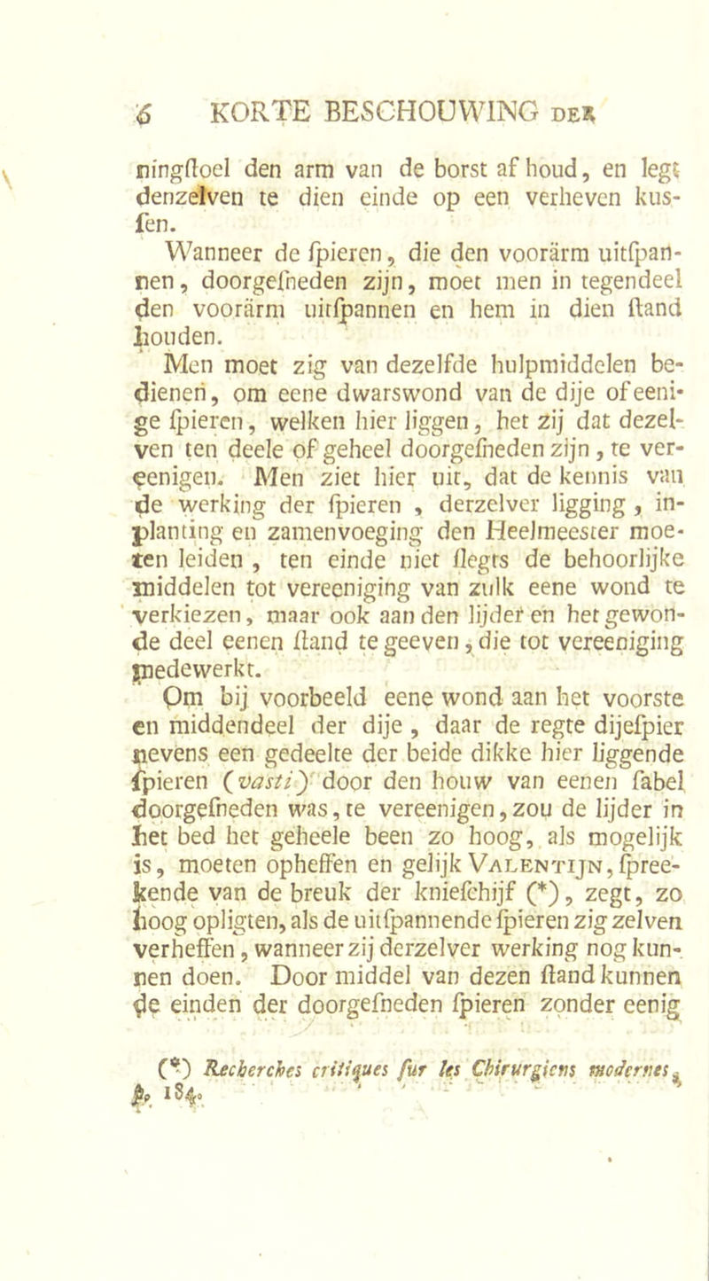 ningdoel den arm van de borst af houd, en legt denzelven te dien einde op een verheven kiis- fen. Wanneer de fpieren, die den voorarm uitfpan- ren, doorgcfneden zijn, moet men in tegendeel den voorarm uirlpannen en hem in dien ftand houden. Men moet zig van dezelfde hulpmiddelen be- dienen, om eene dwarswond van de dije ofeeni* ge ipieren, welken hier liggen, het zij dat dezel- ven ten deele of geheel doorgeleden zijn, re ver- ^enigen. - Men ziet hier uit, dat de kennis van de werking der fpieren , derzelver ligging , in- planting en zamenvoeging den Heelmeester moe* ten leiden , ten einde niet flegrs de behoorlijke middelen tot vereeniging van zulk eene wond te 'verkiezen, maar ook aan den lijder en het gewon- de deel eenen fland tegeeven,die tot vereeniging piede werkt. Qm bij voorbeeld eene wond aan het voorste cn middendeel der dije , daar de regte dijefpier nevens een gedeelte der beide dikke hier liggende Spieren (vasu)'dooT den houw van eenen fabel doorgefneden was, te vereenigen,zou de lijder in het bed het geheele been zo hoog, als mogelijk is, moeten opheffen en gelijk VALENTijN,i^ree- kende van de breuk der kniefchijf (*), zegt, zo lioog opligten, als de uiilpannende fpieren zigzelven verheffen, wanneer zij derzelver werking nog kun- nen doen. Doormiddel van dezen ftand kunnen de einden der doorgefneden fpieren zonder eenig » • *i ■ C*) Recèerchs crUi^ues fur les Chirur§^icm modernts^ P» 184°