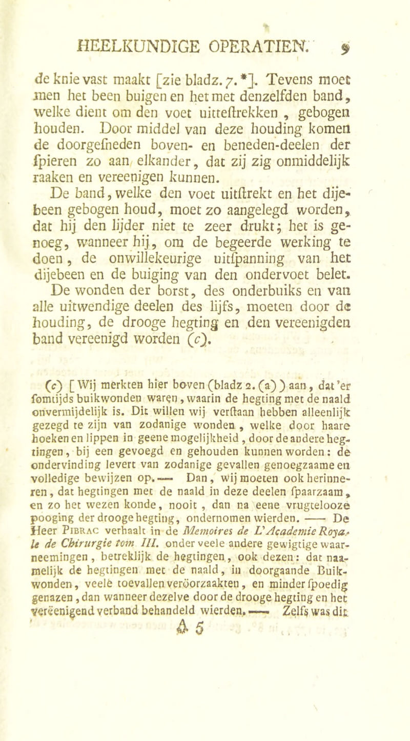 de knie vast maakt [zie bladz.7. *], Tevens moet men het been buigen en het met denzelfden band, weike dient om den voet uitreftrekken , gebogen houden. Door middel van deze houding komen de doorgefneden boven- en beneden-deelen der fpieren zo aan elkander, dat zij zig onmiddelijk raaken en vereenigen kunnen. De band, welke den voet uitftrekt en het dije- been gebogen houd, moet zo aangelegd worden, dat hij den lijder niet te zeer drukt; het is ge- noeg, wanneer hij, om de begeerde werking te doen, de onwillekeurige uitfpanning van het dijebeen en de buiging van den ondervoet belet. De wonden der borst, des onderbuiks en van alle uitwendige deelen des lijfs, moeten door de houding, de drooge hegting en den vereenigden band vereenigd worden (c'). (c) [Wij merkten hier boven(bladz 2. (a)) aan, dat’er fomtijds buikwonden waren, waarin de hegting met de naald onvermijdelijk is. Dit willen wij verdaan hebben alleenlijk gezegd te zijn van zodanige wonden , welke door haare hoeken en lippen in geene mogelijkheid , door de andere heg- tingen, bij een gevoegd en gehouden kunnen worden: de ondervinding levert van zodanige gevallen genoegzaameen volledige bewijzen op.— Dan, wij moeten ook herinne- ren, dat hegtingen met de naald in deze deelen fpaarzaam, en zo het wezen konde, nooit , dan na eene vrugcelooze pooging der drooge hegting, ondernomen wierden. De Heer Pibrac verhaalt in de Memoire% de L'Academie Roya.^ Ie de Chirurgie torn III. onder veele andere gewigtige waar- neemingen , betreklijk de hegiingen, ook dezen: dat naa- melijk de hegtingen met de naald, in doorgaande Buik- wonden, veelè toevallen veroorzaakten, en minder fpoedig genazen, dan wanneer dezelve door de drooge hegting en hec verëenigend verband behandeld wierden, —— Zelf§ was dit A5