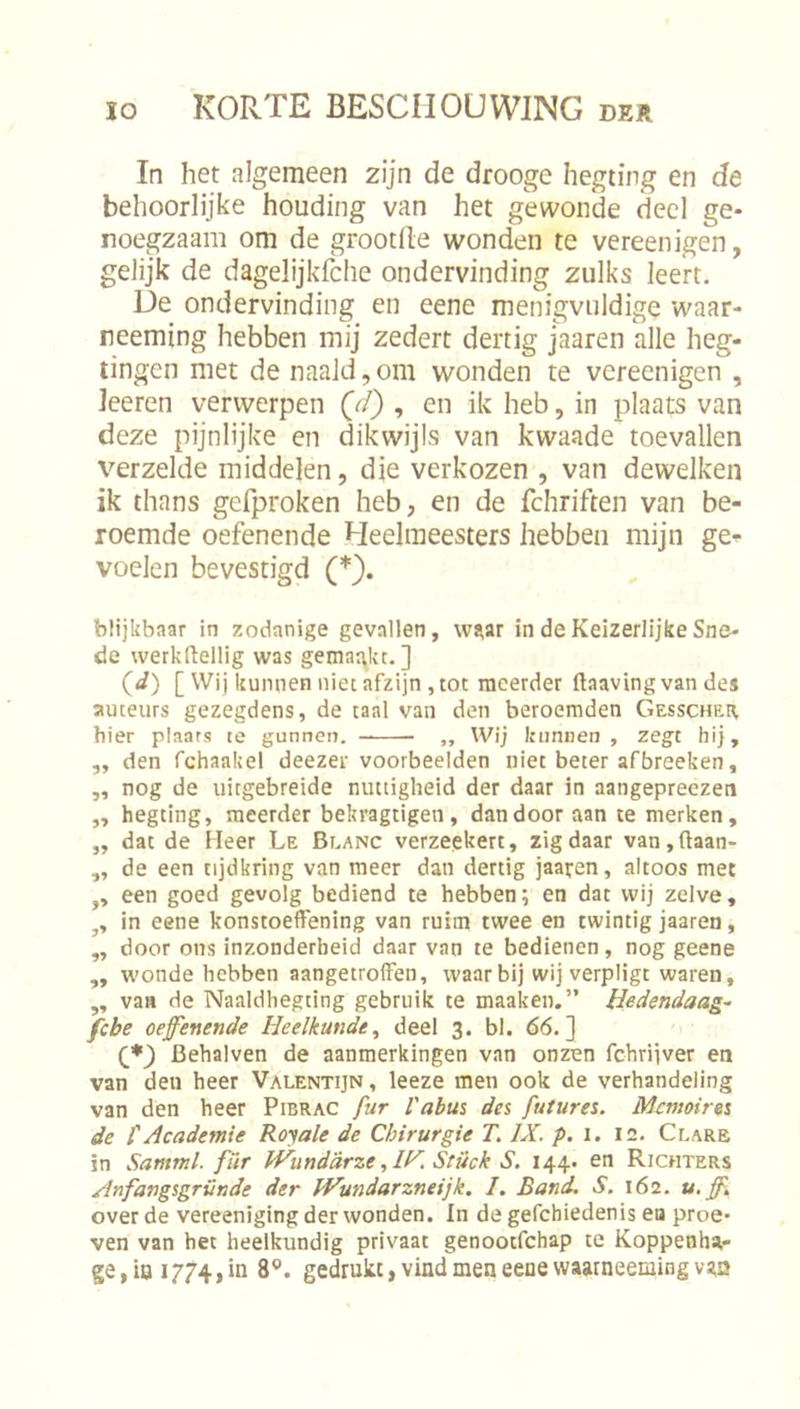 In het algemeen zijn de drooge hegting en de behoorlijke houding van het gewonde deel ge- noegzaam om de grootlle wonden te vereenigen, gelijk de dagelijkfche ondervinding zulks leert. Ue ondervinding en eene menigvuldige waar- neeming hebben mij zedert dertig jaaren alle heg- tingen met de naald,om wonden te vereenigen , leeren verwerpen , en ik heb, in plaats van deze pijnlijke en dikwijls van kwaade toevallen verzelde middelen, die verkozen , van dewelken ik thans gefproken heb, en de fchriften van be- roemde oefenende Heelmeesters hebben mijn ge^ voelen bevestigd blijkbaar in zodanige gevallen, wj^ar in de Keizerlijke Sne- de werkftellig was gemar^kt. ] {d) [ Wij kunnen niec afzijn , tot meerder ftaavingvan des auteurs gezegdens, de taal van den beroemden Gesschri^ hier plaats te gunnen. „ Wij kunnen , zegt hij, „ den fchaakel deezer voorbeelden niet beter afbreeken, ,, nog de uitgebreide nuttigheid der daar in aangepreezen „ hegting, meerder bekragtigen, dan door aan te merken, „ dat de Heer Le Beanc verzepkert, zigdaar van,ftaan- ,, de een tijdkring van meer dan dertig jaaren, altoos met ,, een goed gevolg bediend te hebben; en dat wij zelve, in eene konstoeffening van ruim twee en twintig jaaren, ,, door ons inzonderheid daar van te bedienen, nog geene „ wonde hebben aangetroffen, waarbij wij verpligt waren, ,, van de Naaldhegting gebruik te maaken.” Uedendaag- febe oefenende Heelkunde^ deel 3. bl. 66.] Behalven de aanmerkingen van onzen fchrijver en van den heer Valentijn, leeze men ook de verhandeling van den heer Pibrac fur Vabus des futures. Memoires de tAcademie Royale de Chirurgie 71IX. p. i. 12. Ceare in Samml. fïtr ïVunddrzeStück S. 144. en Richters Anfangsgründe der JVundarzneijk, /. Band, S. 162. u, ff, over de vereeniging der wonden. In de gefchiedenis ea proe- ven van het heelkundig privaat genootfehap te Koppenha- ge, ia 1774, in 8®. gedrukt, vind men eene waarneemingvgn