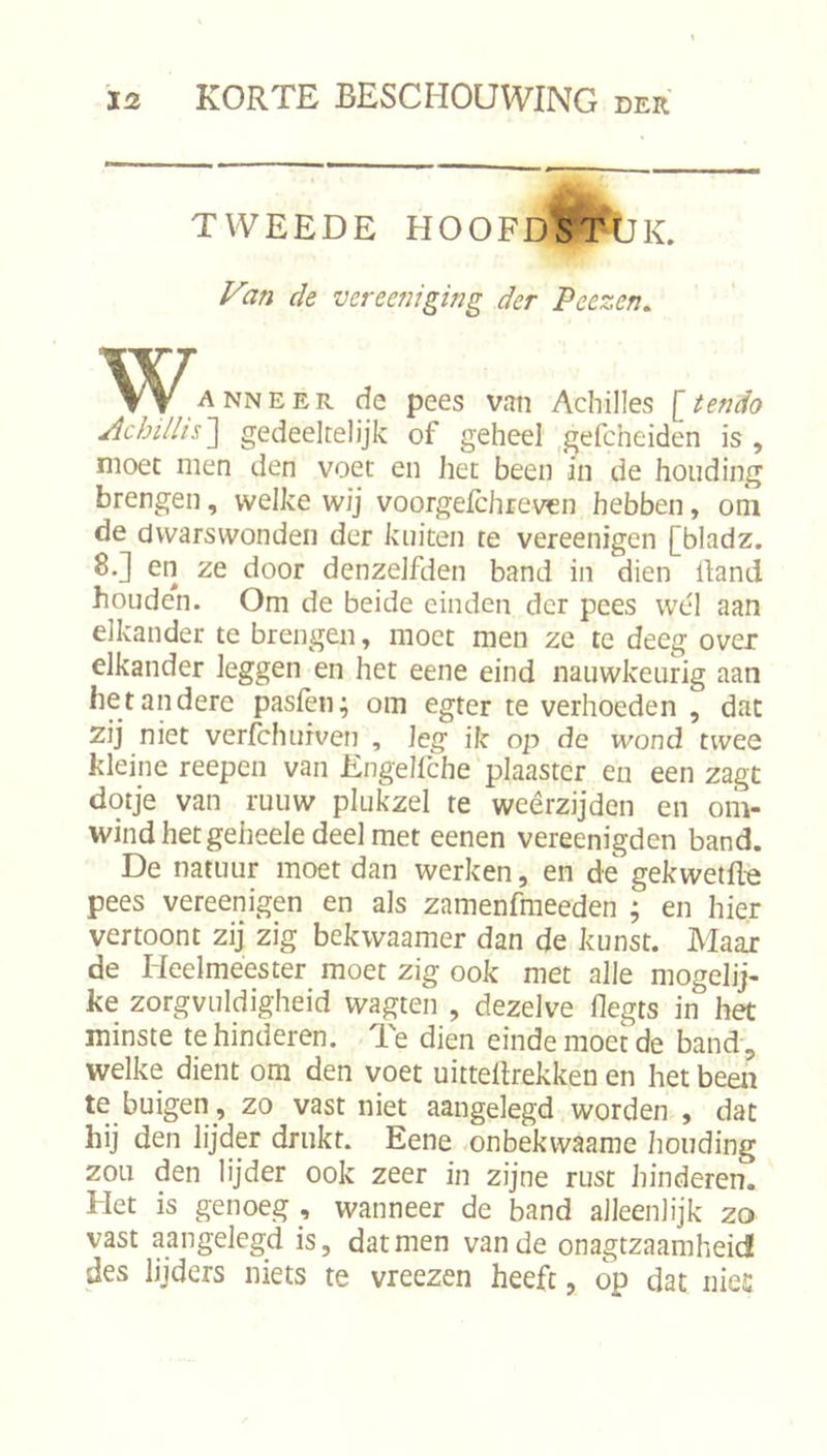 TWEEDE HOOFD'ST-lJK. yan de vereeniging der Peezen, WAANNEER de pees van Achilles [tendo Achillis~\ gedeeltelijk of geheel ,gefcheiden is, moet men den voet en het been in de houding brengen, welke wij voorgefchreven hebben, om de dvvarswonden der kuiten te vereenigen [bladz. 8.] en ze door denzelfden band in dien Hand houden. Om de beide einden der pees wel aan elkander te brengen, moet men ze te deeg over elkander leggen en het eene eind nauwkeurig aan het andere pasfen; om egter te verhoeden , dat zij niet verfchurven , leg ik op de wond twee kleine reepen van Engelfche plaaster eii een zagt dotje van ruuw plukzel re weerzijden en om- wind het geheele deel met eenen vereenigden band. De natuur moet dan werken, en de gekwetfle pees vereenigen en als zamenfmeeden ; en hier vertoont zij zig bekwaamer dan de kunst. Maax de Heelmeester moet zig ook met alle mogelij- ke zorgvuldigheid wagten , dezelve flegts in het minste te hinderen. Te dien einde moet de band, welke dient om den voet uittellrekken en het been te buigen, zo vast niet aangelegd worden , dat hij den lijder drukt. Eene .onbekwaame houding zou den lijder ook zeer in zijne rust hinderen. Het is genoeg , wanneer de band alleenlijk zo vast aangelegd is, dat men van de onagtzaamheid des lijders niets te vreezen heeft, op dat nies