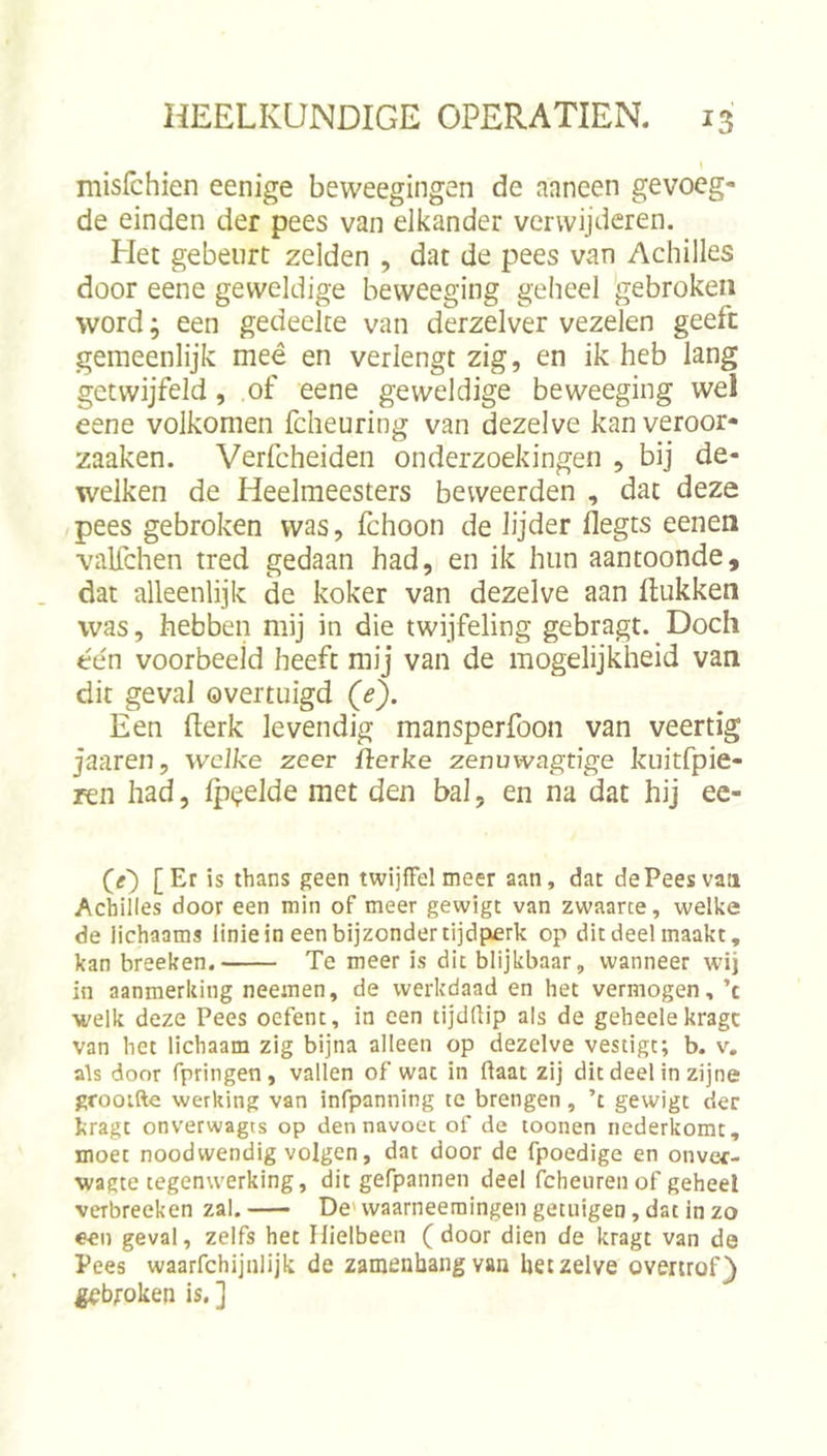 misfchien eenige beweegingen de aaneen gevoeg- de einden der pees van elkander verwijderen. Het gebeurt zelden , dat de pees van Achilles door eene geweldige beweeging geheel 'gebroken word; een gedeelte van derzelver vezelen geeft gemeenlijk meé en verlengt zig, en ik heb lang getwijfeld, of eene geweldige beweeging wel eene volkomen fcheuring van dezelve kanveroor- zaaken. Verfcheiden onderzoekingen , bij de- welken de Heelmeesters beweerden , dat deze pees gebroken was, fchoon de lijder flegts eenen valfchen tred gedaan had, en ik hun aantoonde, dat alleenlijk de koker van dezelve aan ftukken was, hebben mij in die twijfeling gebragt. Doch één voorbeeld heeft mij van de mogelijkheid van dit geval overtuigd (&lt;?}. Een fterk levendig mansperfoon van veertig jaaren, welke zeer ilerke zenuwagtige kuitfpie- ren had, Ip^elde met den bal, en na dat hij ec- (g') [Er is thans geen twijffelmeer aan, dat dePeesvaa Achilles door een min of meer gewigt van zwaarte, welke de lichaams linie in een bijzonder tijdperk op dit deel maakt, kan breeken. Te meer is dit blijkbaar, wanneer wij in aanmerking neeinen, de werkdaad en het vermogen, ’c welk deze Pees oefent, in een tijdflip als de geheelekragc van bet lichaam zig bijna alleen op dezelve vestigt; b. v, als door rpringen, vallen of wat in ftaac zij dit deel in zijne grooifte werking van infpanning te brengen, ’t gewigt der kragt onverwagts op den navoer of de toonen nederkomc, moet noodwendig volgen, dat door de fpoedige en onver- wagte tegenwerking, dit gefpannen deel fcheiirenof geheel verbreeken zal. De' vvaarneemingen getuigen, dat in zo een geval, zelfs het Hielbeen (door dien de kragt van de Pees waarfchijnlijk de zamenbangvan hetzelve overtrof) gebroken is. ]