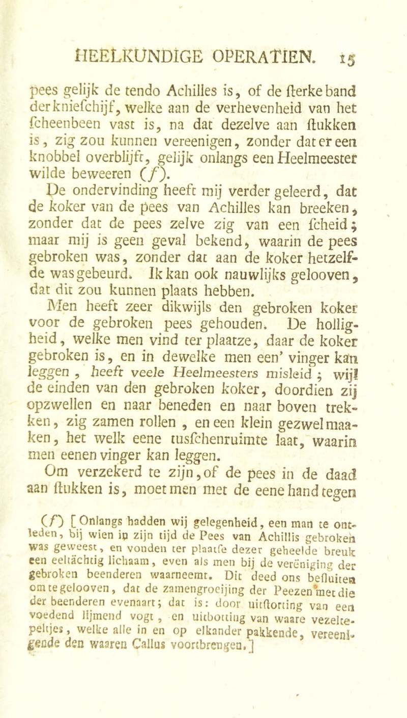 pees gelijk de tendo AchiJles is, of de fterkeband derkniefchijf, weJke aan de verhevenheid van het fcheenbeen vast is, na dat dezelve aan ftiikken is, zig zou kunnen vereenigen, zonder dat er een knobbel overblijfr, gelijk onlangs een Heelmeester wilde bevveeren (ƒ). De ondervinding heeft mij verder geleerd, dat de koker van de pees van Achilles kan breeken, zonder dat de pees zelve zig van een fcheid; maar mij is geen geval bekend, waarin de pees gebroken was, zonder dat aan de koker hetzelf- de wasgebeurd. Ik kan ook nauwlijks gelooven, dat dit zou kunnen plaats hebben. IMen heeft zeer dikwijls den gebroken koker voor de gebroken pees gehouden. De hollig- heid, welke men vind terplaatze, daar de koker gebroken is, en in dewelke men een’ vinger kan leggen , heeft veele Heelmeesters misleid ; wij! de einden van den gebroken koker, doordien zij opzwellen en naar beneden en naar boven trek- ken, zig zamen rollen , en een klein gezwel maa- ken, het welk eene msfchenruimte laat, waarin men eenen vinger kan leggen. Om verzekerd te zijn,of de pees in de daad aan ftiikken is, moet men met de eene hand tegen (f) [Onlangs hadden wij gelegenheid, een man te ont- leden, bij wien ip zijn tijd de Pees van Achillis gebroken was geweest, en vonden ter plaatfe dezer geheelde breuk een eeltachtig lichaam, even als men bij de vereniging der gebroken beenderen waarneemt. Dit deed ons befluiten om te gelooven, dat de zamengrocijing der Peezenraetdie der beenderen evenaart; dat is: door uitaorting van een voedend lijmend vogt , en uitbottiug van waare vezelte- peltjes, welke alle in en op elkander pakkende, vereen!, £€üds den waaren Gallus voortbrengen.] ’