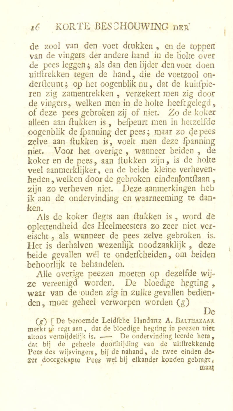 I de zool van den voet drukken , en de toppen van de vingers der andere hand in de liolte over de pees leggen; als dan den lijder den voet doen uitdrekken tegen de hand, die de voetzool on- derdeunt; op het oogenbliknu, dat de kuitfpie- ren zig zamentrekken , verzekert men zig door de vingers, welken men in de holte heeftgelegd, of deze pees gebroken zij of niet. Zo de koker alleen aan dukken is , befpeurt men in hetzelfde oogenblik de fpanning der pees; maar zo zelve aan dukken is, voelt men deze Ipanning niet. Voor het overige , wanneer beiden , de koker en de pees, aan dukken zijn, is de holte veel aanmerklijker, en de beide kleine verheven- heden , welken door de gebroken einden|ontdaan , zijn zo verheven niet. Deze aanmerkingen heb ik aan de ondervinding en waarneeming te dan- ken. Als de koker degts aan dukken is , word de oplettendheid des Heelmeesters zo zeer niet ver- eischt 5 als wanneer de pees zelve gebroken is. Het is derhalven wezenlijk noodzaaklijk , deze beide gevallen wél te onderfcheiden, om beiden behoorlijk te behandelen. Alle overige peezen moeten op dezelfde wij- ze vereenigd worden. De bloedige hegting , waar van de ouden zig in zulke gevallen bedien- den, moet geheel verworpen worden (g) De beroemde Leidfche Handartz A. Balthazaar merkt y? regt aan , dat de bloedige hegting in peezen niec altoos vennijdelijk is. -—■ De ondervinding leerde hem, dat bij de geheele doorfnijding van de uitftrekkende Pees des wijsvingers, bij de nahand, de twee einden de- zer doorgekapte Pees wel bij elkander konden gebragt, ' tnaa;