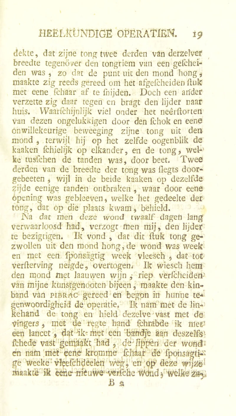 dekte, dat zijne ton,jr twee derden van derzelvef breedte tegenover den tongriem van een geichei- den was , zo dat de punt uit den mond hong, maakte zig reeds gereed om het afgeichciden fi;uk met eene fchaar af te fnijden. Doch een arfder verzette zig daar tegen en bragt den lijder naar huis. Waarichijnlijk viel onder het neêrftorten van dezen ongelukicigen door den fchok en eene onwillekeurige bevveeging zijne tong uit den mond 5 terwijl hij op het zelfde oogenblik de kaaken fchielijk op elkander, en de tong, wel-' ke tusfchen de tanden was, door beet. Twee derden van de breedte der tong was flegts door- gebeeten , wijl in de beide kaaken op dezelfde zijde eenige tanden ontbraken , waar door eene ópening was gebleeven, welke het gedeelte der tong, dat op die plaats kwam, behield. IN’a dar men dezs wond twaalf dagen lang Verwaarloosd had, verzogt men mij, den lijdef te bezigtigen. Ik vond , dat dit ftuk tong ge- zwollen uit den mond hong, de wond was week en met een fponsrigtig week vleesch , dat toÉ verderving neigde, overtogen^ Ik wiesch hem den mond met laauwen wijn ,• riep verfchciden' van mijne kunstgenooten bijeen, maakte den kin- band van piBRf^c- gereed en begon in hunne te-*^ genwoordigheid de operatie. Ik narn'met de lin- kehand de tong en hield dezelve wavSt met de vingers, met de'regte hand fchrabde ik niet' een lancet, dat dk'^ ihet een 'band^'ë iaan deszelfs • fchede vast gemaakt'had , dsTijffièn'der wond* én nam mèt eene kromme ,fc,hkr de fpohsagti*- ge weeke'vleefchdèelen weg^'en ;oiy deze wijZéi ihaakfé' ik éene-mëuwe'werfche Wöndy welke