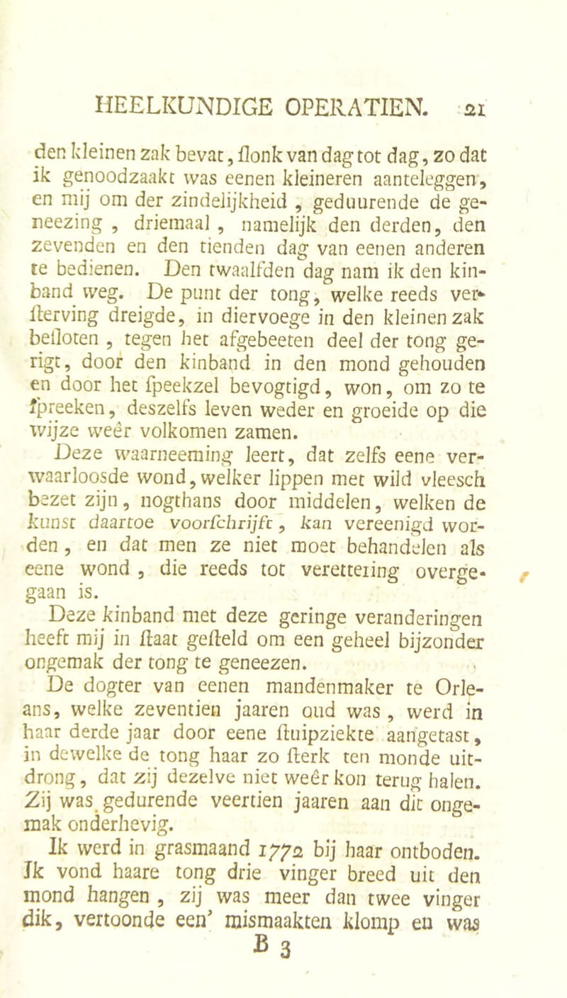 den kleinen zak bevat, flonk van dag tot dag, zo dat ik genoodzaakt was eenen kleineren aanteleggen, en mij om der zindelijkheid , gediiurende de ge- reezing , driemaal , namelijk den derden, den zevenden en den tienden dag van eenen anderen te bedienen. Den twaalfden dag nam ik den kin- band weg. De punt der tong, welke reeds ver*' Iterving dreigde, in diervoege in den kleinen zak belloten , tegen het afgebeeten deel der tong ge- rigt, door den kinband in den mond gehouden en door het fpeekzel bevogtigd, won, om zo te ipreeken, deszelfs leven weder en groeide op die wijze weer volkomen zamen. Deze waarneeraing leert, dat zelfs eene ver- waarloosde wond, welker lippen met wild vleesch bezet zijn, nogthans door middelen, welken de kuns[ daartoe voorfcbrijfc, kan vereenigd wor- gden , en dat men ze niet moet behandelen als eene wond , die reeds tot veretteiing overge- gaan is. Deze kinband met deze geringe veranderingen heeft mij in Haat gefield om een geheel bijzonder ongemak der tong te geneezen. De dogter van eenen mandenmaker te Orle- ans, welke zeventien jaaren oud was, werd in haar derde jaar door eene fluipziekte aangetast, in dewelke de tong haar zo flerk ten monde uit- drong , dat zij dezelve niet weêr kon terug halen. Z\] was_ gedurende veertien jaaren aan dit onge- mak onderhevig. Ik werd in grasmaand ig/a bij haar ontboden. Jk vond haare tong drie vinger breed uit den mond hangen , zij was meer dan twee vinger dik, vertoonde een' niismaakten klomp en waa B3