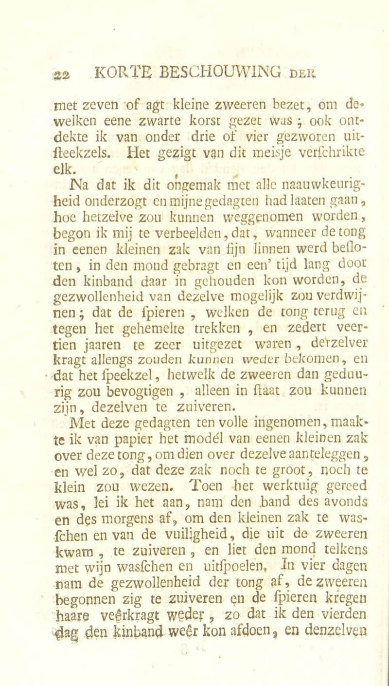 S2 met zeven of agt kleine zweeren bezet, om da* welken eene zwarte korst gezet was ; ook ont- dekte ik van onder drie of vier gezworen uit- Iteekzels. Het gezigt van dit meisje verfchrikte elk. Na dat ik dit ongemak met alle naauwkeurig- heid onderzogt en mijne gedagten had laaten gaan, hoe hetzelve zou kunnen weggenomen worden, begon ik mij te verbeelden, dat, wanneer de tong in eenen kleinen zak van fijn linnen werd beflo- ten , in den mond gebragt en een’ tijd lang door den kinband daar in gehouden kon worden, de gezwollenheid van dezelve mogelijk zou verdwij- nen ; dat de fpieren , welken de tong terug en tegen het gehemelte trekken , en zedert veer- tien jaaren te zeer uitgezet waren, detzelver kragt allengs zouden kunnen weder bekomen, en dat het Ipeekzel, hetwelk de zweeren dan geduu- rig zou bevogiigen , alleen in haat zou kunnen zijn, dezelven te zuiveren. Met deze gedagten ten volle ingenomen, maak- te ik van papier het modél van eenen kleinen zak over deze tong, om dien over dezelve aanteleggen, en wel zo, dat deze zak noch te groot, noch te klein zou wezen. Toen het werktuig gereed was, lei ik het aan, nam den hand des avonds en des morgens af, om den kleinen zak te was- fchen en van de vuiligheid, die uit de zweeren kwam , te zuiveren , en liet den mond telkens met wijn wasfehen en uitlj^oelen, In vier dagen rara de gezwollenheid der tong af, de zweeren begonnen zig te zuiveren en de fpieren kregen haare veêrkragt wedey , zo dat ik den vierden 4en kinband weêr kon afdoen, en denzelven