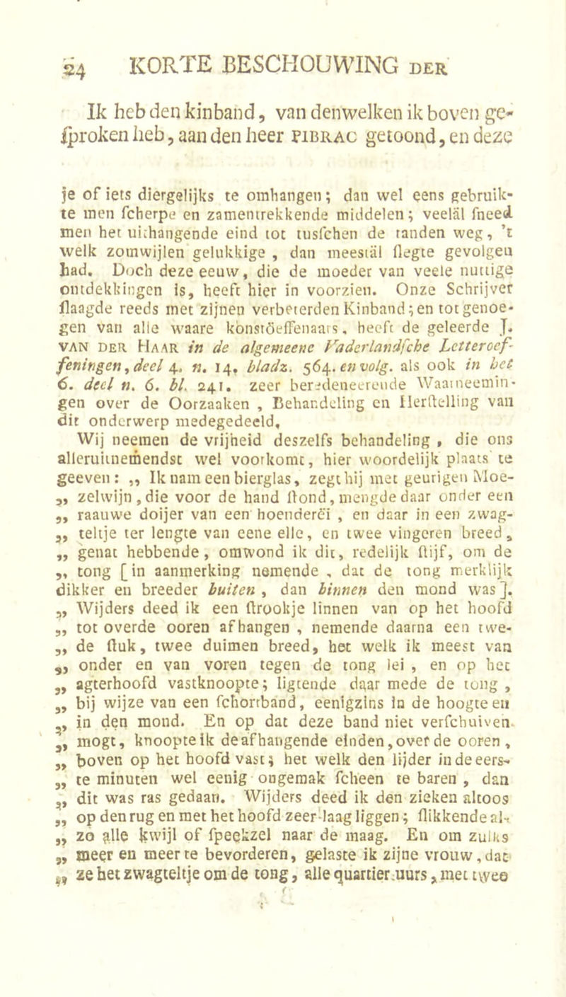 Ik heb den kinband, van denwelken ik boven ge- Iproken iieb, aan den heer pibrac getoond, en deze je of iets diergelijks te omhangen; dan wel eens gebruik- te men fcherpe en zamemrekkende middelen; veelal fneed. men het uithangende eind tot lusfchen de tanden weg, ’t welk zoinwijlen gelukkige , dan ineesiiil flegte gevolgen had. Doch deze eeuw, die de moeder van veele nuttige ontdekkingen Is, heeft hier in voorzien. Onze Schrijver Haagde reeds met zijnen verbeterden Kinband; en tot genoe- gen van alle waare kbnstöeifenaai s, heeft de geleerde J. VAN DER Haar in de algemeene Faderlandfche Lctterocf- feningen^deel n. 14, bladz. 564. e«w/g. als ook in het 6. deel n, 6. bL 241. zeer beredeneerende Waameemin- gen over de Oorzaaken , Behandeling en Ilerdelling van dit onderwerp medegedeeld. Wij neeraen de vrijheid deszelfs behandeling , die ons allerulinemendst wel voorkomt, hier woordelijk plaats te geeven : „ Ik nam een bierglas, zegt hij met geurigeii Moe- 3, zelwijn,die voor de hand Hond, mengde daar onder een 5, raauwe doijer van een hoenderè'i , en daar in een zwag- 5, telije ter lengte van eene elle, en twee vingeren breed, ,, genat hebbende, omwond ik dit, redelijk Hijf, om de ,, tong [in aanmerking nemende , dat de tong merklijk dikker en breeder buiten, dan binnen den mond wasj. ,, Wijders deed ik een ftrookje linnen van op het hoofd ,, tot overde ooren afhangen , nemende daarna een tw'e- „ de tluk, twee duimen breed, het welk ik meest van „ onder en van voren tegen de tong lei , en op het „ agterhoofd vastknoopte; ligtende dgar mede de tong , „ bij wijze van een fchortband, eenigzlns in de hoogteen in den mond. En op dat deze band niet verfchuiven- mogt, knoopte ik deafhangende einden, over de ooren, „ boven op het hoofd vast; het welk den lijder iudeeers- ,, te minuten wel eenig ongemak fcheen te baren , dan ,, dit was ras gedaan. Wijders deed ik den zieken altoos „ op den rug en met het hoofd zeer'laag liggen ; flikkende al, ,, 20 ^lle kwijl of fpeekzel naar de maag. En om zulks „ meer en meer te bevorderen, gelaste ik zijne vrouw, dat zehetzwagteltjeomde tong, allequartier.uurs,mettyveo f