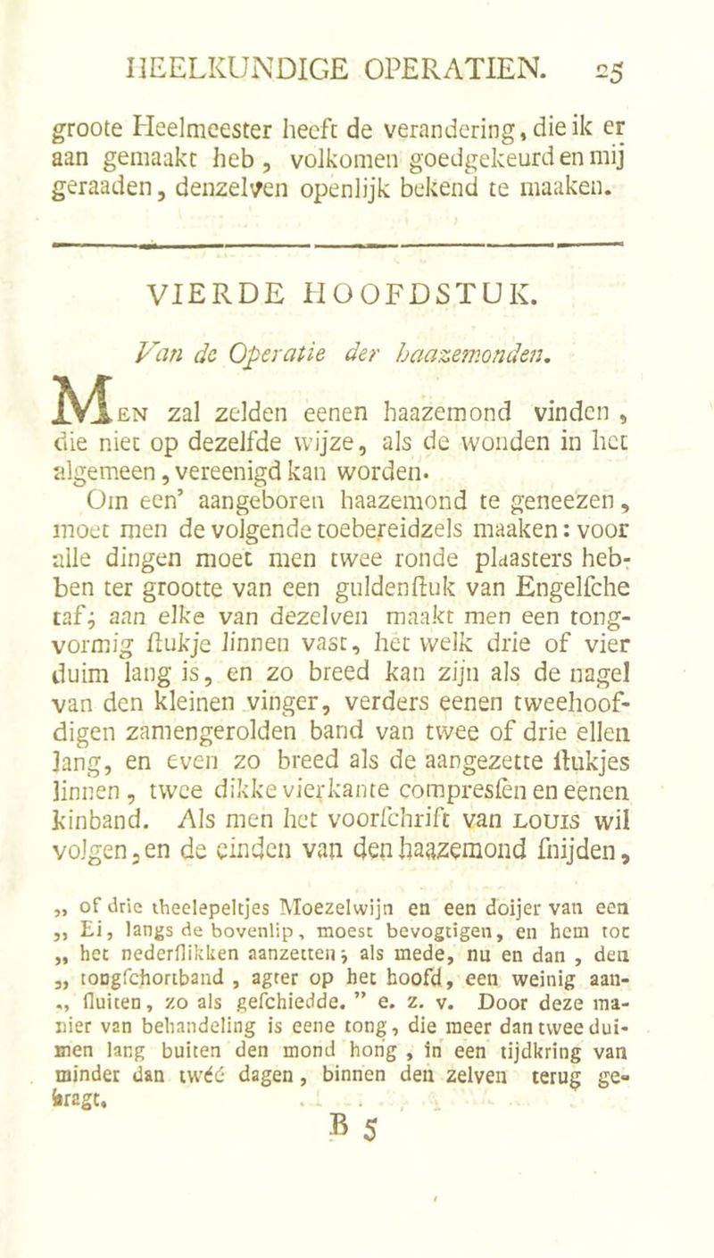 groote Heelmeester heeft de verandering, die ik er aan gemaakt heb, volkomen goedgekeurd en mij geraaden, denzeHen openlijk bekend te maaken. VIERDE HOOFDSTUK. dc Operatie der haazemonden, M EN zal zelden eenen haazemond vinden , die niet op dezelfde wijze, als de wonden in het algemeen, vereenigd kan worden. Om een’ aangeboren haazemond te geneezen, moet men de volgende toebereidzels maaken: voor alle dingen moet men twee ronde plaasters heb- ben ter grootte van een guldenEuk van Engelfche taf^ aan elke van dezelven maakt men een tong- vormig Eukje linnen vast, het welk drie of vier duim lang is, en zo breed kan zijn als de nagel van den kleinen vinger, verders eenen tweehoof- digen zamengerolden band van twee of drie ellen lang, en even zo breed als de aangezette linkjes linnen, twee dikke vierkante compresièn en eenen kinband. Als men het voorfchrift van louis wil volgen, en de einden van den haazemond fnijden, „ of Jrie theelepeltjes Moezelwijn en een doijer van een „ Ei, langs de bovenlip, moest bevogtigen, en hem toe „ het nederfliklten aanzetten j als mede, nu en dan , den 3, lODgrchoriband , agter op het hoofd, een weinig aan- fluiten, zo als gefchiedde. ” e. z, v. Door deze ma- nier van behandeling is eene tong, die meer dan twee dui- men lang buiten den mond hong , in een tijdkring van minder dan iwéd dagen, binnen den zelven terug ge- iragt. . • , .