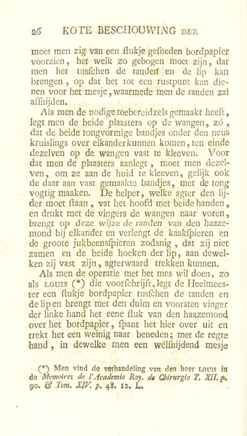 moet men zig van een ftukje gefneden bordpapier voorzien, het welk zo gebogen moet zijn, dat men het tiisfchen de taiideit en de ]jp kan brengen , op dat het tot een rustpunt kan die- nen voor het mesje, waarmede men de randen zal affnijden. Als men de nodigetoebcreidzelsgemaakt heeft, legt men de beide plaasters op de wangen, zó , dat de beide tongvormige bandjes onder den neus kruislings over elkander kunnen komen, ten einde dezelven op de wangen vast te kleeven. Voor dat men de plaasters aanlegt, moet men dczel- ven, om ze aan de huid te kleeven, gelijk ook de daar aan vast gemaakte bandjes, met de tong vogtig maaken. De helper, welke agter den lij- der moet ftaan , vat het hoofd met beide handen, en drukt met de vingers de wangen naar voren, brengt op deze wijze de randen van den haaze- mond bij elkander en verlengt de kaaklpieren en de groote jukbeenslpieren zodanig , dat zij niet zamen en de beide hoeken der lip, aan dewel- ken zij vast zijn, agterwaard trekken kunnen. Als men de operatie met het mes wil doen, zo als LOUIS (*) die voorfchrijfc, legt de Heelmees- ter een ftukje bordpapier tusfehen de tanden en de lip en brengt met den duim en voorsten vinger der linke hand het eene fluk van den haazemond over het bordpapier, fpant het hier over uit en trekt het een weinig naar beneden; met de regte hand, in dewelke men een wólfnijdend mesje (*') Men vind de verhandeling van den heer Lours in de Memoires de VAcademie Roy. dg Chirurgie T. XII, p, 90. &amp; Tom, XIF, p. 48. 12. L.