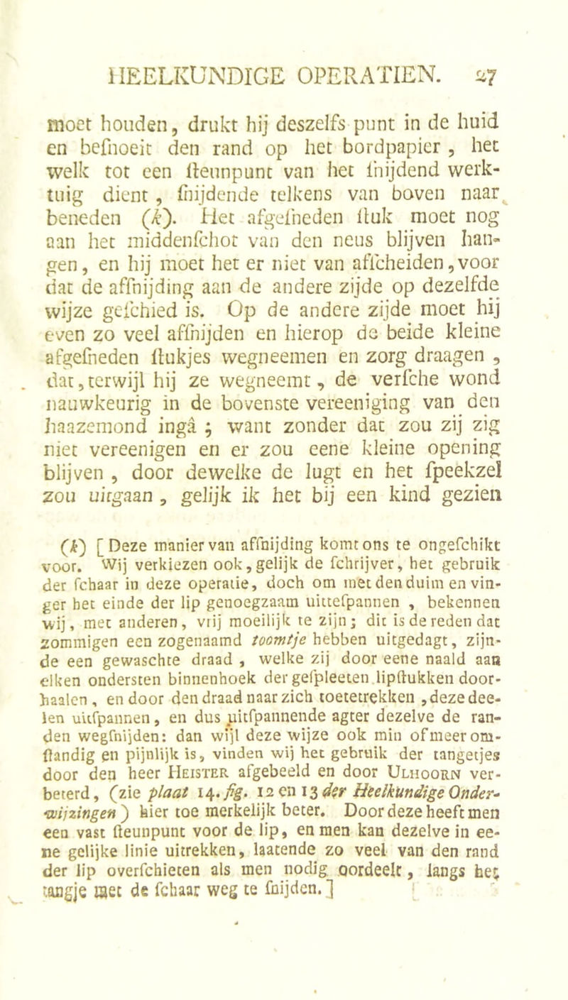 moet honden, drukt hij deszelfs punt in de huid en befnoeit den rand op het bordpapier , het welk tot een lleunpunt van het ihijdend werk- tuig dient, liiijdcnde telkens van boven naar beneden (&gt;^). Het afgeiheden Ituk moet nog aan het iniddenrchot van den neus blijven han- gen, en hij moet het er niet van aflcheiden, voor dat de affnijding aan de andere zijde op dezelfde wijze gefchied is. Op de andere zijde moet hij even zo veel affnijden en hierop de beide kleine afgefneden Rukjes wegneemen en zorg draagen , dat,terwijl hij ze wegneemt, de verfche wond nauwkeurig in de bovenste vereeniging van den haazeraond inga ; want zonder dat zou zij zig niet vereenigen en er zou eene kleine opening blijven , door dewelke de lugt en het fpeekzel zou uifgaan , gelijk ik het bij een kind gezien (i) [Deze manier van affnijding komt ons te ongefchikt voor. Wij verkiezen ook,gelijk de fchrijver, het gebruik der fchaar in deze operatie, doch om met den duim en vin- ger het einde der lip genoegzaam uittefpannen , bekennen wij, met anderen, vrij moeilijk te zijn; dit is de reden dac zommigen een zogenaamd /öow/’/e hebben uitgedagt, zijn- de een gewaschte draad , welke zij door eene naald aaa eiken ondersten binnenhoek der gefpleeten lipftukkeii door- haalcn, endoor den draad naar zich toetetrekken ,dezedee- len uUfpannen, en dus uitfpannende agter dezelve de ran- den wegfnijden: dan wijl deze wijze ook min of meer om- flandig en pijnlijk is, vinden wij het gebruik der tangetjes door den heer Heister afgebeeld en door Ulhoorn ver- beterd, (zie plaat 14.Heelkundige Onder- wijzingen^ hier toe merkelijk beter. Door deze heeft men een vast fteunpunt voor de lip, en men kan dezelve in ee- ne gelijke linie uitrekken, hatende zo veel van den rand der lip overfchieten als men nodig oordeelt, langs hej ‘ongje met de febaar weg te fnijden.]