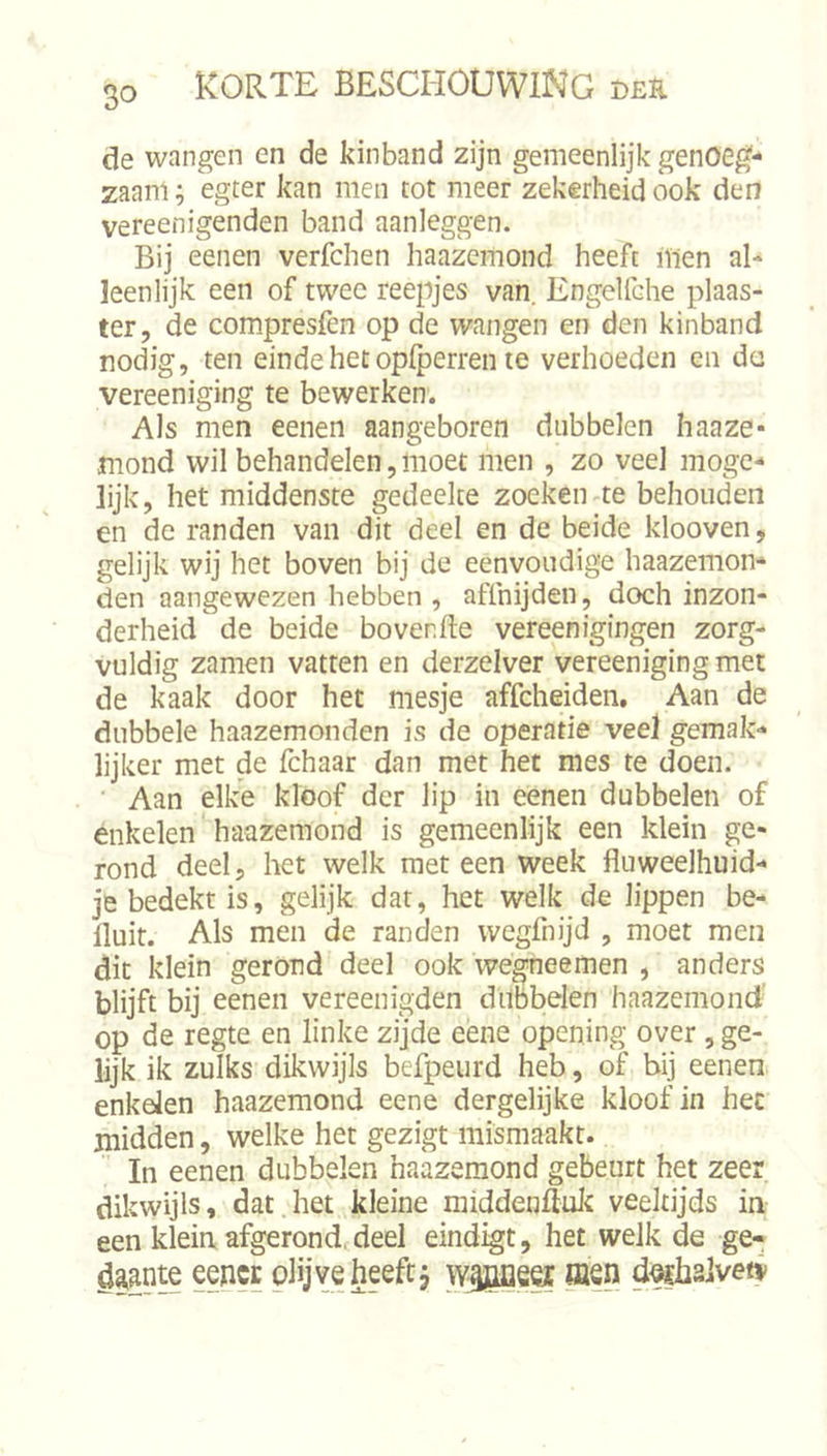 de wangen en de kinband zijn gemeenlijk genoeg- zaam ; egter kan men tot meer zekerheid ook den vereenigenden band aanleggen. Bij eenen verfchen haazemond heeft Uien al- leenlijk een of twee reepjes van. Engellehe plaas- ter, de compresfen op de wangen en den kinband nodig, ten einde het oplperren te verhoeden en da vereeniging te bewerken. Als men eenen aangeboren dubbelen haaze- mond wil behandelen, moet men , zo veel moge- lijk, het middenste gedeelte zoeken te behouden en de randen van dit deel en de beide klooven, gelijk wij het boven bij de eenvoudige haazemon* den aangewezen hebben , affnijden, doch inzon- derheid de beide bovenfte vereenigingen zorg- vuldig zamen vatten en derzelver vereeniging met de kaak door het mesje affcheiden. Aan de dubbele haazemonden is de operatie veel gemak- lijker met de fchaar dan met het mes te doen. ■ Aan elke kloof der lip in eenen dubbelen of enkelen haazemond is gemeenlijk een klein ge- rond deel, het welk met een week fluweelhuid- je bedekt is, gelijk dat, het welk de lippen be- lluit. Als men de randen wegfnijd , moet men dit klein gerond deel ook wégneemen , anders blijft bij eenen vereenigden dubbelen haazemond' op de regte en linke zijde eene opening over , ge- lijk ik zulks dikwijls befpeurd heb, of bij eenen enkelen haazemond eene dergelijke kloof in het midden, welke het gezigt mismaakt. In eenen dubbelen haazemond gebeurt het zeer dikwijls, dat het kleine middenftuli veeltijds in een klein afgerond, deel eindigt, het welk de ge- daante eencE oüjveheeft, \Y®eei ffisn d^alveti