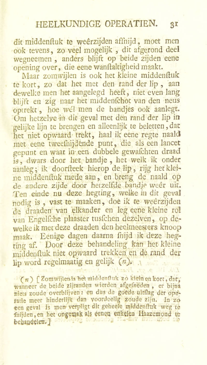 dit middenftuk te weêrzijden aflnijd, moet men ook tevens, zo veel mogelijk , dit afgerond deel wegneemen , anders blijft op beide zijden eene opening over, die eene wanftaltigheid maakt. Maar zomvvijlen is ook het kleine middenftiik te kort, zo dat het met den rand der lip , aan dewelke men het aangelegd heeft, niet even lang blijft en zig naar het middenfchot van den neus optrekt, hoe we'1 men de bandjes ook aanlegt. Om hetzelve in dit geval met den rand der lip in gelijke lijn te brengen en alleenlijk te beletten,dat het niet op waard trekt, haal ik eene regte naald met eene tweefnijdende punt, die als een lancet gepunt en waar in' een dubbele gewafchten draad is, dwars door het bandje, het welk ik onder aanleg; ik doorfteek hierop de lip, rijg het klei- ne middenftuk mede aan, en breng de naald op de andere zijde door hetzelfde bandje wcêr uit. Ten einde nu deze hegting, welke in dit geval nodig is , vast te maaken, doe ik te weêrzijden de draaden van elkander en leg eene kleine rol van Engelfche plaaster tusfchen dezelven, op de- welke ik met deze draaden den heelmeesters knoop maak. Eenige dagen daarna fnijd ik deze heg- ting af. Door deze behandeling kan het kleine middenftuk niet opwaard trekken, en de rand der lip word regelraaatig en gelijk [ Zomwiilenls het tniddenftuk zo klein en kort, dat, wanneer de beide zijranden wierden afgefnèden , er bijna niets zoude overblijven: en dus de goede uitdag der opé- ratie meer hinderlijk dan yoordeelig zoude zijn. In zó «en geval is men- verpligt dit geheele middenduk weg te fnijden,en het ais ééneo enk^Ifio liaazempnd te beiafltiïleiir] - - ~