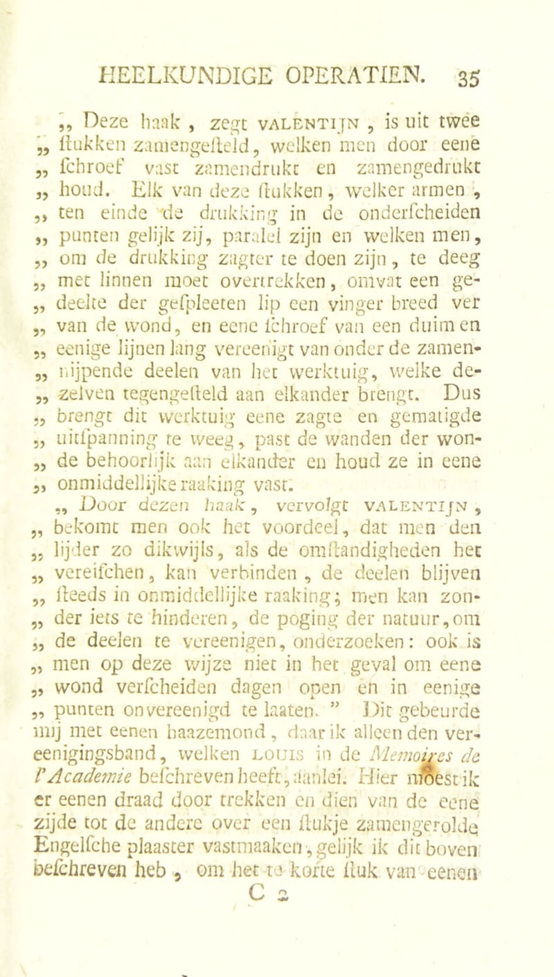 L Deze liaak , zegt valentijn , is uit twee „ Ihikken zaniengelldd, welken men door eeiie 5, fchroet’ vasc znmendrukc en zamengedrukt „ houd. Elk \^an deze Hukken, welker armen , 5, ten einde de drukking in de onderfcheiden „ punten gelijk zij, paralel zijn en welken men, „ om de drukking zagter te doen zijn, te deeg 5, met linnen moet overtrekken, omvat een ge- „ deelce der gefpleeten lip een vinger breed ver „ van de wond, en eene Ichroef van een duimen „ eenige lijnen lang vereenigt van onder de zamen- „ nijpende deelen van het werktuig, welke de- „ zelven tegengelleld aan elkander brengt. Dus 5, brengt: dit werktuig eene zagte en gematigde 5, Liitipanning re weeg, past de wanden der won- „ de behoorlijk aan elkander en houd ze in eene 5, onmiddellijke raaking vast. ,, Door dezen haak, vervolgt VALENTIJ^J , „ bekomt men ook het voordeel, dat men den „ lijder zo dikwijls, als de omllandigheden hec „ vereifchen, kan verbinden , de deelen blijven „ lleeds in onmiddellijke raaking; men kan zon- „ der iets re hinderen, de poging der natuur,om „ de deelen te vereenigen, onderzoeken: ook is „ men op deze wijze niet in het geval om eene 5, wond verfcheiden dagen open en in eenige „ punten onvereenigd te laaten. ” Dit gebeurde imj met eenen baazemond, daar ik alleen den ver- eenigingsband, welken louis in de ISlemoires de rAcademie heichievertheek^aanlei. Hier nroestik er eenen draad door trekken cn dien van de eene zijde tot de andere over een ilukje zamengeroldq Engelfche plaaster vastmaaken, gelijk ik dit boven befchreven heb , om het te korte lluk van eeneii C 2