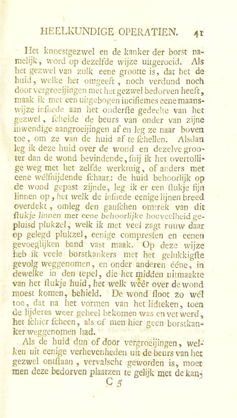 Het knocstgezwel en de kanker der borst na- melijk, vvord op dezelfde wijze uitgeroeid. Als het gezwel van zulk eene grootte is, dat het de huid, welke her onigeeft, noch verdund noch door vergroeijingen met het gezwel bedorven heeft, maak ik met een uirgebogen incifiemes eenemaans- wijze infr.cde aan het onderfle gedeelte van het gezwel, Ichcide de beurs van onder van zijne inwendige aangroeijingen af en leg ze naar boven toe, om ze van de huid af te fchellen. Alsdan leg ik deze huid over de wond en dezelve groo- ter dan de wond bevindende,fnij ik het overtolli' ge weg met het zelfde werktuig, of anders met eene wélfnijdende fchaar,: de huid behoorlijk op de wond gepast zijnde, leg ik er een Üukje fijn linnen op, het welk de infiiede eenigelijnen breed overdekt, omleg den ganfehen omrrek van dit fiukje linnen mee eene behoorlijke hoeveelheid ge- pluisd plukzel, welk ik met veel zagt ruiivv daar op gelegd plukzel, eenige compreslen en cenen gevoeglijken band vast maak. Op deze wijze heb ik veele borstkankers met het gelukkigfte gevolg weggenomen, en onder anderen ééne, in dewelke in den tepel, die het midden uitmaakte van het ftukje huid, het welk wèêr over de wond moest komen, behield. De wond floot zo wél toe, dat na het vormen van het lidteken, toen de lijderes weer geheel bekomen was cn vet werd, het Ichier fcheen, als cf men hier geen borstkan- ker weggenomen had. Als de huid dun of door vergroeijingen, wel- ken uit eenige verhevenheden utc de beurs van het gezwel oniflaan , vervalscht geworden is, moet men deze bedorven plaatzen te gelijk met de kan«