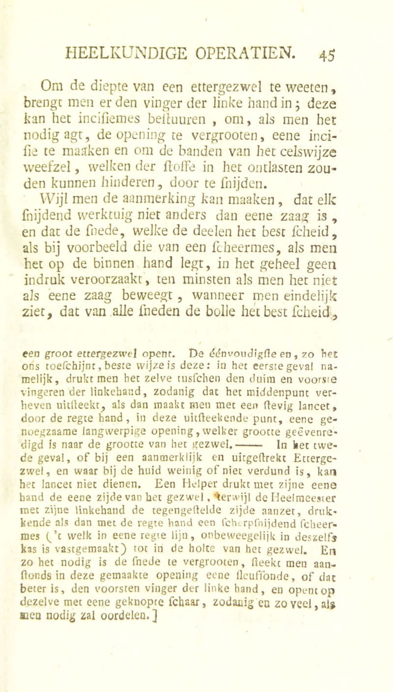 Om de diepte van een ettergezwel te weeten, brengt men er den vinger der linke hand in; deze kan het incifiemes beihiuren , om, als men het nodig agt, de opening te vergrooten, eene inci- lie te maaken en om de banden van het celswijze weefzel, welken der üolFe in het ontlasten zou- den kunnen hinderen, door te fnijden. Wijl men de aanmerking kan maaken , dat elk fnijdeiid werktuig niet anders dan eene zaag is , en dat de fnede, welke de deelen het best fcheid, als bij voorbeeld die van een fcheermes, als men het op de binnen hand legt, in het geheel geen indruk veroorzaakt, ten minsten als men het niet als eene zaag beweegt , wanneer men eindelijk ziet, dat van alle fneden de bolle het best fcheid. een groot ettergezwel openr. De dc^nvoudigfle en , zo het ons toefchijnt, besce wijze is deze: in het eerste geval na- melijk, drukt men het zelve tusfchen den duim en voorste vingeren der linkeband, zodanig dat het middenpunt ver- heven uitUeekt, als dan maakt men met een (tevig lancet, door de regte hand, in deze uitfteekende punt, eene ge- noegzaarae langwerpige opening, welker grootte geêvenre- digd is naar de grootte van het gezwel. In ket twe- de geval, of bij een aanmerklijk en uitgeftrekt Etterge- zwel, en waar bij de huid weinig of niet verdund is, kan het lancet niet dienen. Een Helper drukt met zijne eene band de eene zijde van bet gezwel, terwijl dc Heelmeester roet zijne linkeband de tegengellelde zijde aanzet, druk- kende als dan met de regte hand een fchtrpfnijdend (cbeer- raes Gt welk in eene regte lijn, onbeweegelijk in deszelf® kas is vastgemaakt) tot in de holte van het gezwel. En zo het nodig is de fnede te vergrooten, fteekt men aan- ftonds in deze gemaakte opening eene llcufibnde, of dat beter is, den voorsten vinger der linke hand, en opentop dezelve met eene geknopte fchaar, zodanig ea zoveel,alï uea nodig zal oordelen. ]