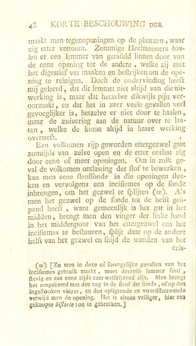 maakt men tegenopexiingeii op de plaatzen , waar zig eitcr vertoont. Zommige fJeelmeesters haa- ien er een lemmet van gerafeld linnen door van de eene opening tot de andere , welke zij met het digestief vet maaken en bdlrijken om de ope- ning te reinigen. Doch de ondervinding heeft mij geleerd, dat dit lemmet niet altijd van die uit- werking is, maar dat hetzelve dikwijls pijn ver- oorzaakt, en dat het in zeer veele gevallen veel gevoeglijker is, hetzelve er niet door te haaien, maar de zuivering aan de natuur over te laa- ten , welke de kunst altijd in haare werking overtreft. ' » Een volkomen rijp geworden ettergezwel gaat zomtijds van zelve open en de etter ontlast zig door eene of meer openingen. Om in zulk ge- val de volkomen ontlasting der (lof te bewerken , kan men eene fleuffonde in die openingen Ree- ken en vervolgens een incifiemes op de fonde inbrengen, om het gezwel te fplijten (zv). AI-s men het gezwel op de fonde tot de helft geo- pend heeft , want gemeenlijk is het gat in het midden, brengt men den vinger der linke liand in het middenpunt van het ettergezwel om het incifiemes te belluuren, (plijt daar op de andere helft van het gezwel en fnijd de wanden van het cels- fw) [Zo men in deze of foorrgelijke gevallen van hec incifiemes gebruik maakt , moet deszelfs lemmer fmal , ftevig en aan eene zijde zeer welfnijdend zijn. Men brengt het omgekeerd met den rug in de (ieuf der fonde , of op den ingeHooken vinger, en dus opligtende en voordftuuvvende verwijd men de opening. Het is altoos veiliger, hier eea geknopte biflorie toe te gebruiken.]