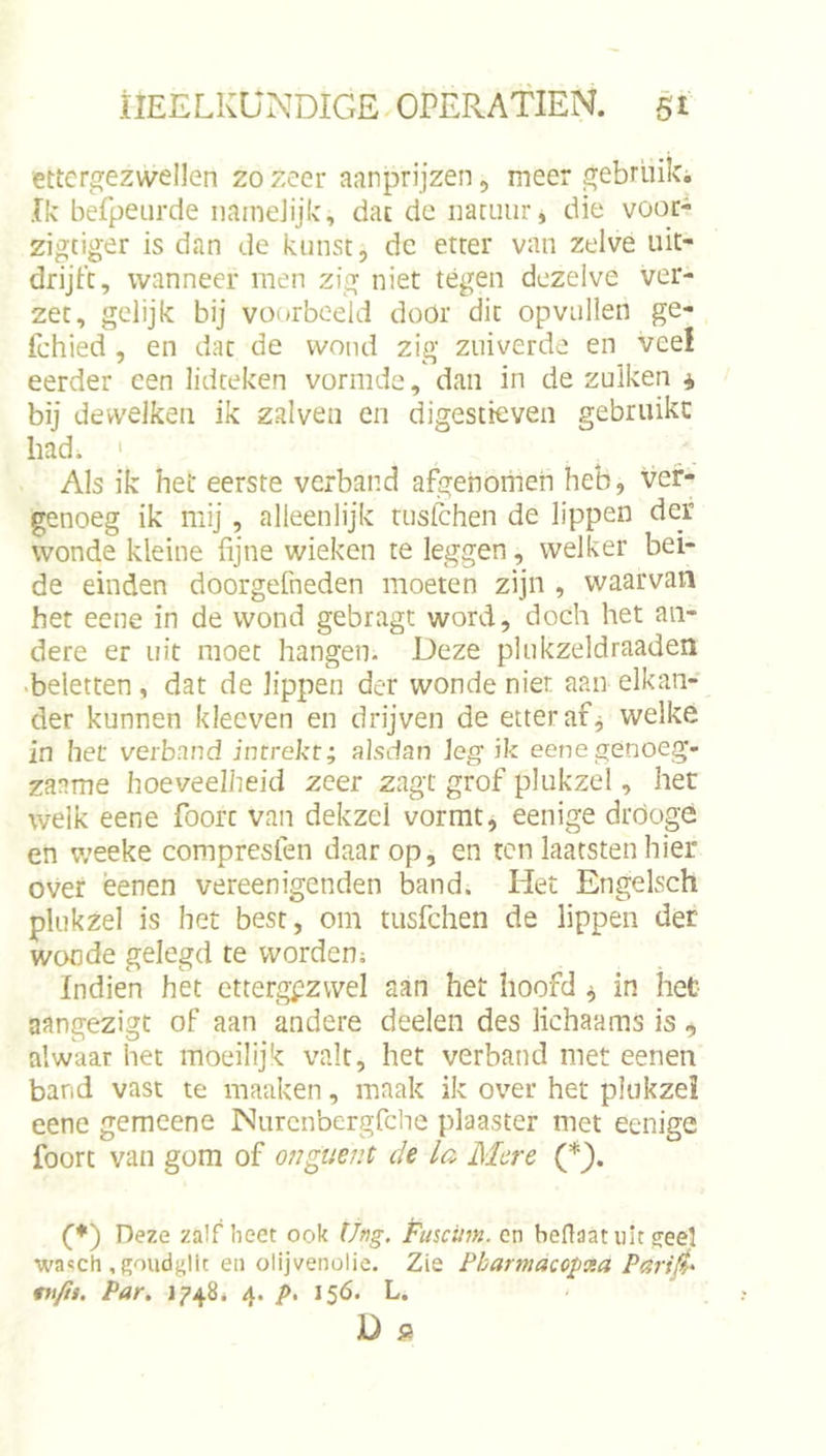 ettergezwellen 20 zeer ajinprijzen, meer gebriiiki Ik befpeurde iiaineJijk, dat de natuur, die voor^ zigtiger is dan de kunst, dc etter van zelve uit- drijtc, wanneer men zig niet tégen dezelve ver- zet, gelijk bij voorbeeld door dit opvullen ge- fchied , en dat de wond zig zuiverde en veel eerder een lidteken vormde, dan in de zulken j, bij devvelken ik zalven en digestteven gebruikt had. ' Als ik het eerste verband afgenomen heb, ver- genoeg ik mij, alleenlijk tusfchen de lippen der wonde kleine fijne wieken te leggen, welker bei- de einden doorgefneden moeten zijn , waarvan het eene in de wond gebragt word, doch het an- dere er uit moet hangen. Deze plukzeldraaden •beletten, dat de lippen der wonde nier aan elkan- der kunnen kleeven en drijven de etter af j welke in het verband intrekt; alsdan leg ik eenegenoeg- zaame hoeveelheid zeer zagt grof plukzel, het welk eene foorc van dekzel vormt, eenige dróogó en v;eeke compresfen daarop, en tenlaatstenhier over ëenen vereenigenden band. Het Engelsch plukzel is het best, om tusfehen de lippen der wonde gelegd te worden; Indien het ettergezwel aan het hoofd ^ in het aangezigt of aan andere deden des lichaams is alwaar het moeilijk valt, het verband met eenen band vast te maaken, maak ik over het plukzel eene gemeene Nurcnbergfclie plaaster met eenige foorc van gom of ojiguent de la Mere (*}. (■♦) Deze zalf beet ook Üng. Fuscum. cn beflaat uit ^eel wasch , goudglit eii olijvenolie. Zie Pharmacopxa Pari(t* tnfit. Par, 1748. 4. /&gt;. 15Ó. L.