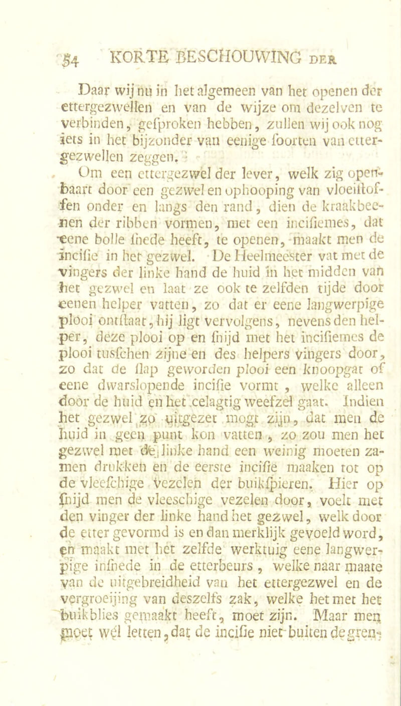 Daar wij nu in liet algemeen van het openen der ettergezwellen en van de wijze om dezelvcn te verbinden, gefproken hebben, zullen wij ook nog iets in het bijzonder van eenige Iborten van etter- gezwellen zeggen. ■ , Om een ettergezwel der lever, welk zig open- baart door een gezwel en ophooping van vloeillof- fen onder en langs den rand, dien de kraakbec- nen der ribben vormen, met een incifiemes, dat •eene bolle liiede heeft, te openen,-maakt men de incilie in hef gezwel. De Heelmeester vat met de vingers der linke hand de huid in het midden van bet gezwel en laat ze ook te zelfden tijde door cenen helper vatten, zo dat er eene langwerpige plooi ontllaat,hij ligt vervolgens, nevens den hel- per, deze plooi op en fnijd met het incifiemes de plooi tusfehen zijne en des helpers vingers door, zo dat de Hap geworden plooi een knoopgar of eene dwarslopende incifie vormt , welke alleen door de huid en het xelagtig weefzd gaat. Indieii het gezwel |Zp tiitgezec mogt zijn , dat men dc huid in geen punt kon vatten , zo zou men het gezwel met dfej linke hand een weinig moeten za- men drukken en de eerste incifie maaken tot op de vlecfchige Vezelen der biiiklpieren. Hier op fnijd men de vleeschige vezelen door, voelt met den vinger der linke hand het gezwel, welk door de etter gevormd is en dan merklijk gevoeld word, maakt met het zelfde werktuig eene langwer- pige inlhede in de etterbeurs , welke naar maate van de uitgebreidheid van het ettergezwel en de vergroeijing van deszclfs zak, welke het met het buikblies gemaakt heeft, moet zijn. Maar men letten,dat de incifie niet buitendegren^.