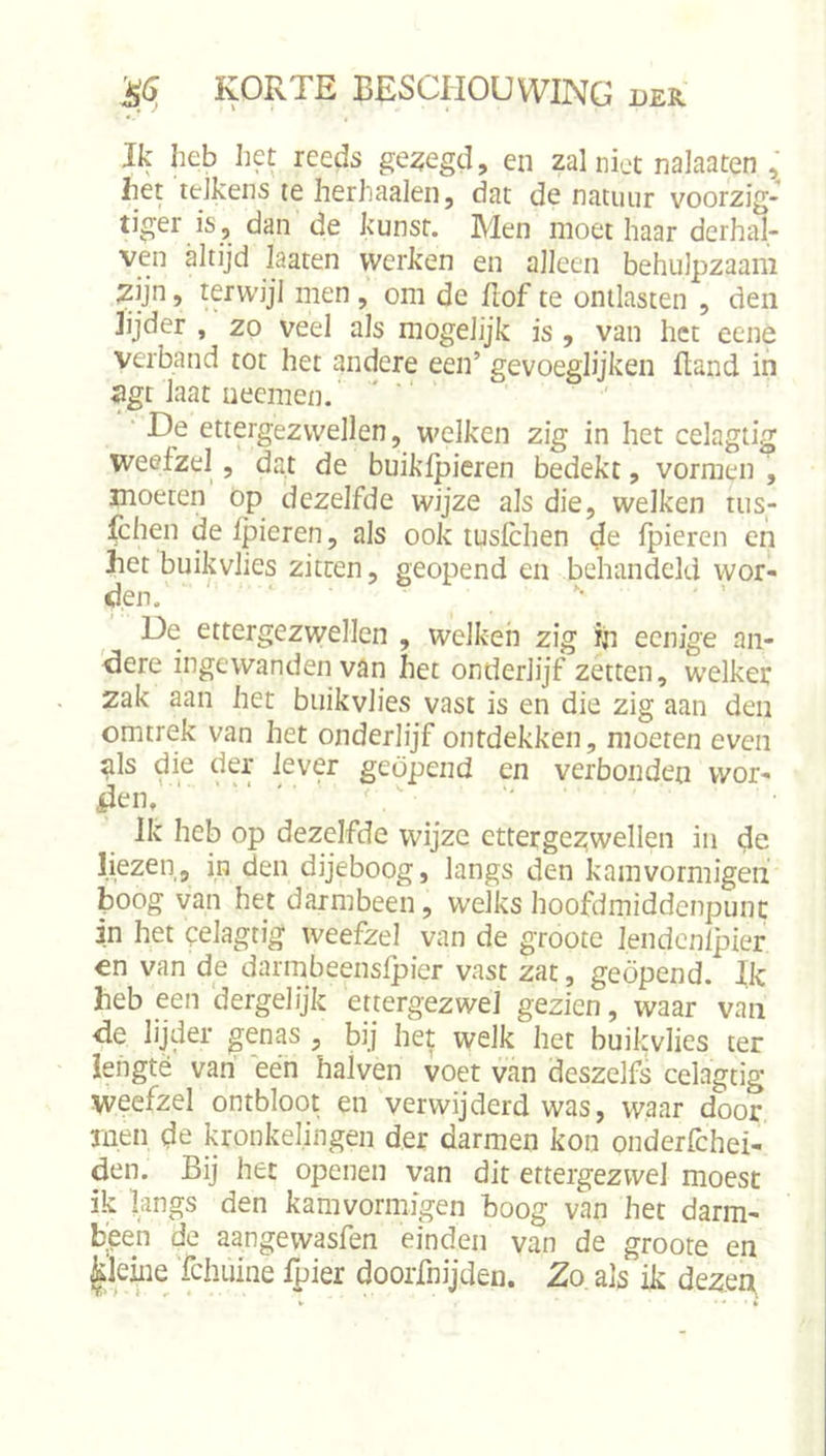 Ik heb het reeds gelegd, en zal niet nalaaten , het telkens te herhaalen, dat de natuur voorzig- tiger is, dan de kunst. Men moet haar derhal- ven altijd laaten werken en alleen behulpzaam ^ijn, terwijl men, om de üof te ontlasten , den lijder , zo veel als mogelijk is, van het eene verband tot het andere een’ gevoeglijken fland in ^gt iaat ueemen. ‘ De ettergezwellen, welken zig in het celagtig weefzel , dat de buikfpieren bedekt, vormen , moeten op dezelfde wijze als die, welken tiis- fchen de Ipieren, als ook lusfchen de fpieren en het buikvlies zitten, geopend en behandeld wor- den. '■ De ettergezwellen , welken zig in eenjge an- 'dere ingewanden van het onderlijf zetten, welker zak aan het buikvlies vast is en die zig aan den omtrek van het onderlijf ontdekken, moeren even als die der lever geopend en verbonden wor- den, ‘ • r V Ik heb op dezelfde wijze ettergezwellen in de liezen, in den dijeboog, langs den kamvormigen boog van het darmbeen, welks hoofdmiddenpunc in het celagtig weefzel van de groote lendcnlpier on van de darmbeenslpier vast zat, geopend. Ik heb een dergelijk ettergezwel gezien, waar van de lijder ^enas , bij het welk het buikvlies ter lengte van’ een halven voet van deszelfs celagtig weefzel ontbloot en verwijderd was, waar door men de kronkelingen der darmen kon onderfchei- den. Bij het openen van dit ettergezwel moest ik langs den kamvormigen boog van het darm- been de aangewasfen einden van de groote en ^kiiiQ 'fchuine Ipier doorfnijden. Zo, als ik dezen,