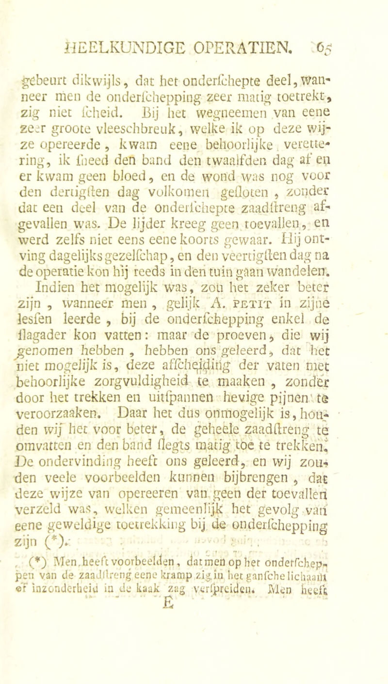 g;ébeurt dikwijls, dat het onderfchepte deel, wan- neer men de onderichepping zeer matig toetrekt, zig niet icheid. Bij het wegneemen van eene zeer groote vleeschbreuk, welke ik op deze wij- ze opereerde, kwam eene behoorlijke verette- ring, ik llieed den band den twaalfden dag af en er kwam geen bloed, en de wond was nog voor den denigden dag volkomen gefloten , zonder dat een deel van de onderfchepte zaadflreng af- gevallen was. De lijder kreeg geen toevallen, en werd zelfs niet eens eene koorts gewaar. Hij ont- ving dagelijksgezelfchap, en den veertigflendag na de operatie kon hij reeds in den tuin gaan wandelen. Indien het mogelijk was , zou het zeker beter zijn , wanneer men , g'elijk A. petit in zijne lesfen leerde , bij de onderfchepping enkel de llagader kon vatten: maar de proevendie wij ^genomen hebben, hebben ons geleerd, dat het niet mogelijkis, deze affchqiilihg der vaten met behoorlijke zorgvuldigheid te maaken , zonder door her trekken en uitfpannen hevige pijnen' ta veroorzaaken. Daar het dus onmogelijk is,hon- den wij het voor beter, de geheele zaadflreng te omvatten en den band flegls matig toe te trekkend De ondervinding heeft ons geleerd, en wij zoiif den veele voorbeelden kunnen bijbrengen , dat deze wijze van opereeren van geen der toevallen verzeld was, welken gemeenlijk het gevolg vaii eene geweldige toetrekkiiig bij de onderfchepping zijn (*).• ■ , (*) Men,heercvoorbee!iten, datinen op her onderrehep- pen van de zaaJdrcng eene kramp zig,iu het ganfehe lichaam «T inzonderheiu ia de kaak zag verfprcidcii. Men heeft