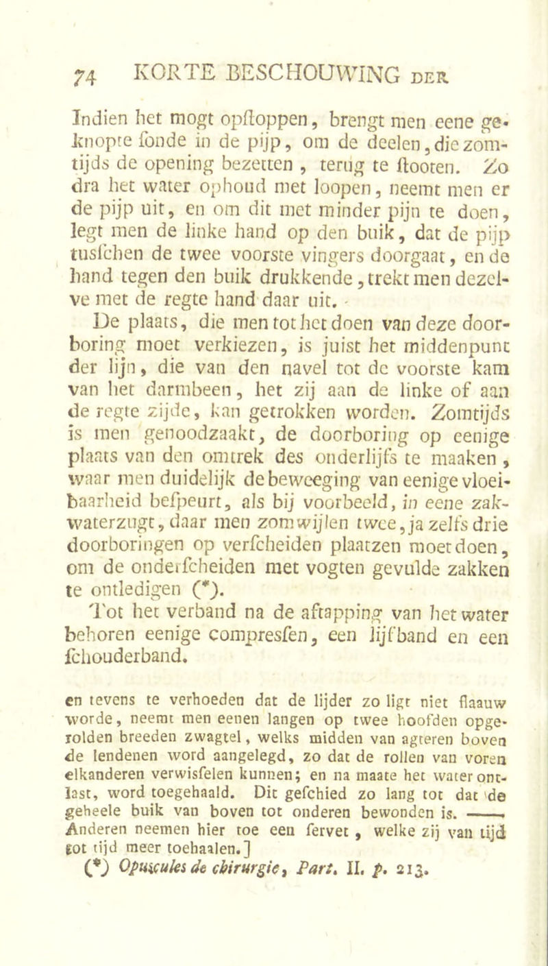 Indien liet mogt opfloppen, brengt men eene ge- Jtnopte fonde in de pijp, om de deelen,diezom- tijds de opening bezetten , terug te ftooten. Zo dra het water ophoud met loopen, neemt men er de pijp uit, en om dit met minder pijn te doen, legt men de linke hand op den buik, dat de pijp tuslchen de twee voorste vingers doorgaat, en de hand tegen den buik drukkende, trekt men dezel- ve met de regte hand daar uit. De plaats, die men tot het doen van deze door- boring moet verkiezen, is juist het middenpunt der lijn, die van den navel tot dc voorste kam van het darmbeen, het zij aan de linke of aan de regte zijde, kan getrokken worden. Zomtijds is men genoodzaakt, de doorboring op cenige plaats van den omtrek des onderlijfs te maaken , waar men duidelijk debeweeging van eenige vloei- baarheid befpeurt, als bij voorbeeld, in eene zak- waterzugt, daar men zomwijlen twee, ja zelfs drie doorboringen op verfcheiden plaatzen moet doen, om de onderfcheiden met vogten gevulde zakken te ontledigen (*). 'lot het verband na de aftapping van het water behoren eenige compresfen, een lijfband en een fchouderband. en tevens te verhoeden dat de lijder zo ligt niet flaauw worde, neemt men eenen langen op twee hoofden opge- rolden breeden zwagtel, welks midden van agteren boven de lendenen word aangelegd, zo dat de rollen van voren elkanderen verwisfelen kunnen; en na maate het water ont- last, word toegehaald. Die gefchied zo lang tot dat 'de geheele buik van boven tot onderen bewonden is. Anderen neemeti hier toe een fervet, welke zij van lijd tot tijd meer toehaaien.] OpumUi de chirurgie ^ Par:, II. p. 213.