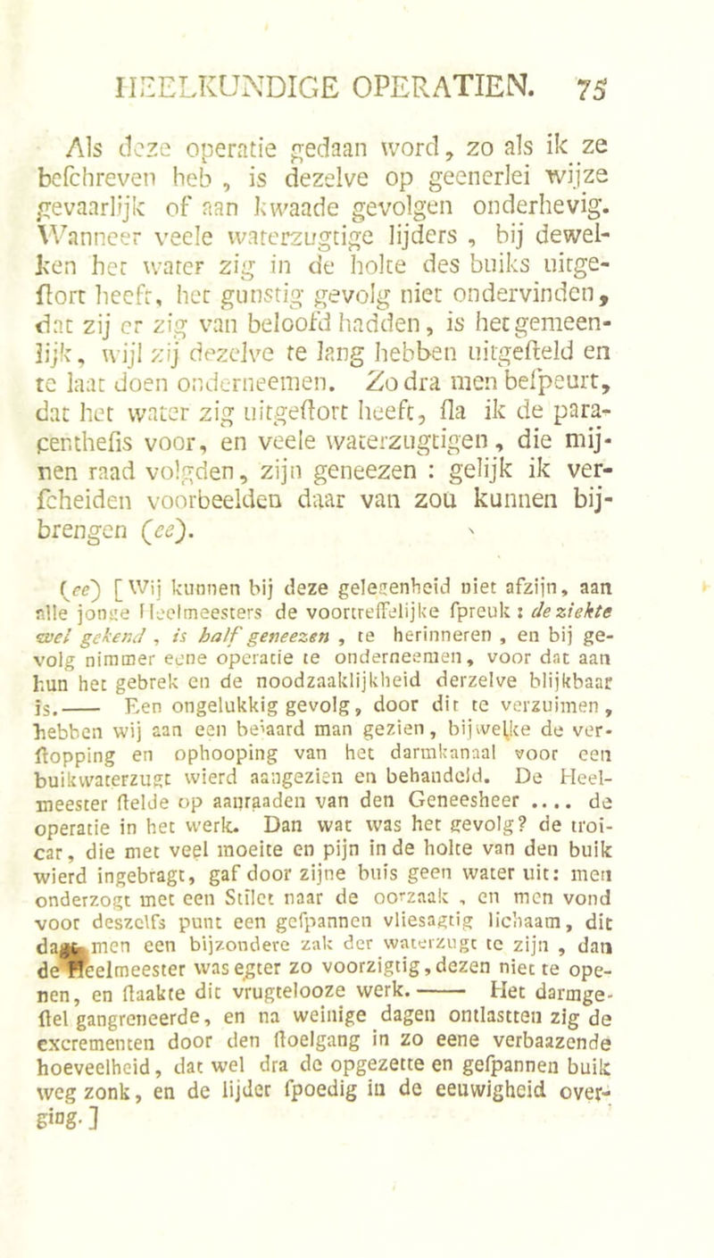 Als (.leze operatie fi;edaan word, zo als ik ze bcfchreven heb , is dezelve op geencrlei wijze gevaarlijk of aan kwaade gevolgen onderhevig. Wanneer veele vvarerzugtige lijders , bij dewel- ken her warer zig in de holte des buiks uirge- florc hecfr, her gunstig gevolg niet ondervinden, dar zij cr zig van beloofd hadden, is her gemeen- lijk, wijl zij dezelve te lang hebben uitgefield en te laat doen ondernecmen. Zodra menbefpeurt, dat het water zig uitgeflort heeft, fla ik de para- penthefis voor, en veele wateiziigtigen, die mij- nen raad volgden, zijn geneezen : gelijk ik ver- fcheiden voorbeelden daar van zoti kunnen bij- brengen (ce'). L'^'i kunnen bij deze gelesenbeid niet afzijn, aan alle jonite Heelmeesters de voortrelFelijke fpreuk: de ziekte wel gekend , is half geneezen , te herinneren , en bij ge- volg nimmer eene operatie te onderneemen, voor dat aan hun het gebrek en de noodzaaklijkheid derzelve blijkbaar is. Ren ongelukkig gevolg, door dir te verzuimen, hebben wij aan een beiaard man gezien, bijwel,ke de ver- popping en ophooping van het darmkanaal voor een buikvvaterzugt wierd aangezien en behandeld. De Heel- meester Pelde op aapraaden van den Geneesheer .... de operatie in het werk. Dan wat was het gevolg? de troi- car, die met veel moeite en pijn inde holte van den buik wierd ingebragt, gaf door zijne buis geen water uit; men onderzogt met een Stilet naar de oorzaak , en men vond voor deszclfs punt een gefpannen vliesagtig lichaam, dit dajtmen een bijzondere zak der wateizngc te zijn , dan deWeelmeester wasegter zo voorzigtig,dezen niette ope- nen, en Paakte dit vrugtelooze werk. Het darmge- Pel gangreiieerde, en na weinige dagen ontlastten zig de excrementen door den Poelgang in zo eene verbaazende hoeveelheid, dat wel dra de opgezette en gefpannen buik weg zonk, en de lijder fpoedig iu de eeuwigheid over- ]