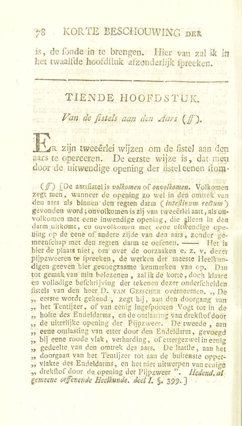 is, de Tonde in te brengen. Hier van zal ik m het twaalfde hooTdiluk; afzonderlijk Iprceken. TIENDE HOOFDSTUK. de fistels aan den Aars i^ff). 2ijn tweeërlei wijzen om de fistel aan den aars te opereeren. De eerste wijze is, dat men door de uitwendige opening der listeleenen hom* (/*) volkomen onvolkomen. Volkomen zegt men, wanneer de opening zo wel in den omtrelc van den aars als binnen den regten darm Qinleflirum reüum') gevonden W'ord; onvolkomen is zij van tweeërlei aart, als on- volkomen met eene inwendige opening, die ^leen in den darm uitkomt, en ouvolkoaien met eene uitwendige ope- üing ('P de eene of andere zijde van den aars, zonder ge- meenfdiap met den regten darm te oefenen. Het is hier de plaats niet, oni over de oorzaaken e. z. v. dezer pijpzweeren te fpreeken, de werken der meeste Heelkun- digen geeven hier geooegzaame kenmerken van op. Dan tot gemak van min belezenen , zal ik de korte, docli klaare en vollotlige befchrijving der tekenen dezer onderfcheiden fistels van den heer D. van Gesscher overneemen. „ De „ eerste wordt gekend , zegt hij, aan den doorgang van ,, het Tentijzer, of van eenig ingefpooten Vogt tot in de „ holte des Endeldarms, en de ontlasting van drekftof door „ de uiterlijke opening der f*ijpzweer. De tweede , aan „ eene ontlasting van etter door den Endeldarm, gevoegd „ bij eene roode vlak, verharding, of ettergezwel in eenig ,, gedeelte van den omtrek des aars. De laatlle, aan het „ doorgaan van het Tentijzer tot aan de buitenste opper- „ vlakte des Endeldarms, en bet nier uitwerpen vaneenige „ drekflof door de opening der Pijpzweer ”. Hedend.al ^emeene oefenende Heelkunde, deel I. §. 3p^. ]
