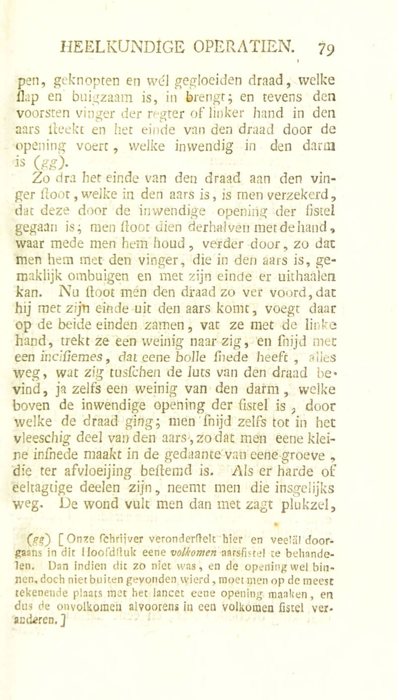 I pen, gcknopten en wél gegloeiden draad, welke flap en buigzaam is, in brengr; en tevens den voorsten vinver der rp^ter oF linker hand in den aars lleekt en het einde van den draad door de opening voert, welke inwendig in den darm (gg). Zo dra het einde van den draad aan den vin- ger floot, welke in den aars is, is rnen verzekerd, dat deze door de inwendige opening der fistel gegaan is; men floot dien derbah/en metdehand, waar mede men hem houd, verder door, zo dac men hem met den vinger, die in den aars is, ge- maklijk ombuigen en met zijn einde er uithaalen kan. Nu floot men den draad zo ver voord, dac hij met zijn einde uit den aars komt, voegt daar op de beide einden zamen, vat ze met de linke hand, trekt ze een weinig naar zig, en fiiijd mee een inciflemes, dat cene bolle fnede heeft , alles weg, wat zig tusichen de iuts van den draad be* vind, ja zelfs een weinig van den darm , welke boven de inwendige opening der fistel is , door welke de draad ging; men fnijd zelfs tot in het vleeschig deel van den aars-, zo dat men eene klei- ne infhede maakt in de gedaante van eene groeve , die ter afvloeijing beflemd is. Als er harde of eeltagtige deelen zijn, neemt men die insgelijks weg. De wond vult men dan met zagt plukzel, • [ On^e febrijver veronderftelt hier en veelal door- gaans in dit lloofdrtuk eene volkomen aarsfiste! te behande- len. Dan indien dit zo niet was, en de opening wel bin- nen, doch niet buiten gevonden wierd, moet men op de meest tekenende plaats met het lancet eene opening manken, ert dus de onvolkomen alvoorens in een volkomen fistel ver- ac deren, ]