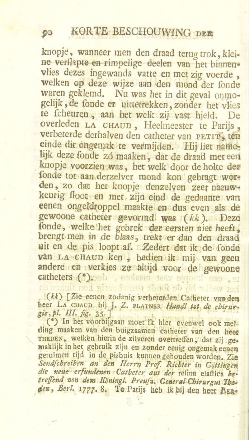 knopje, wanneer men den draad terug trok, kki* ne verflapte en rimpelige deelen van het binnen* vlies dezes ingewands vatte en met zig voerde , welken op deze wijze aan den mond der fonde waren geklemd. Nu was het in dit geval ónmo- gelijk, de fonde er uitterrekken,zonder het vlies te fcheuren, aan het welk zij vast hield. De overleden la chaud , Heelmeester te Parijs , verbeterde derhalven den catheter van petit, ten einde dit ongemak te vermijden. Hij liet name- lijk deze fonde zó maaken, dat de draad met een knopje voorzien was, hetwelk door de holte dep fonde tot aan derzelver mond kon gebragt wor- den , zo dat het knopje denzelven zeer naanw- keurig floot en met, zijn eind de gedaante van eenen ongeldroppel maakte en dus even als de gewoone catheter gevormd' nvas {kk). Deze fonde, welke'het gebrek der eersten niet heeft, brengt men in de blaas, trekt er dan den draad uit en de pis loopt af. Zedert dat ik de fonde van LA CHAUD ken , bedien'ik mij van geen andere en verkies za altijd voor de gewoona catheters (*). - . . 1 ■ * 1 I, ■ ( i I [Zié eenen zodanig verbeterden Catheter van den heer La chaud bi> J. Z. pl^tner HatiJI iot. de cbirur* gie.pl III. yïg. 35-] ' r. — , . . ^ (♦) In het voorbijgaan moet' ik hier evenwel ook mel- ding maaken van den buigzaameri catheter van den heet THEDEN, welkfen hierin de zilveren avetiieffen, dat zij ge- maklijk in het gebruik zijn en zonder eenig ongemak eeuen geruimen tijd ia 4e pisbuis kunnen ge;houden worden. Zia Sendfcbreiben an den Herrn Prof. Richter in CQttingeti die neuf erfundenen Catheter am der refma elaftica be- treffend non dem KSningl. Preufz. General-Cbirurgui The»