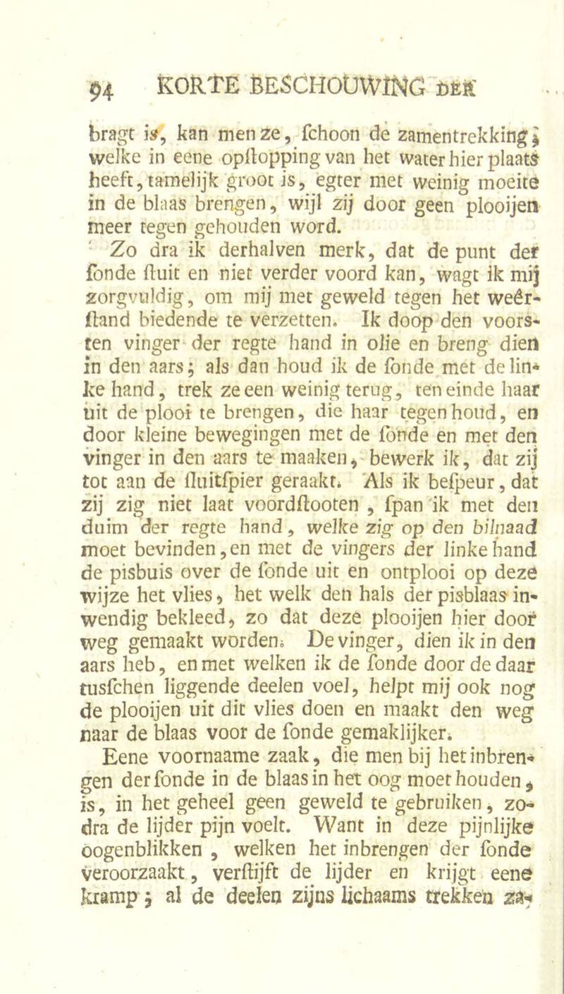 bragt i», kan men ze, fchoon dè zamentrekking I welke in eene oplloppingvan het water hier plaats heeft,tamelijk groot is, egter met weinig moeite in de blaas brengen, wijl zij door geen plooijen meer tegen gehouden word. Zo dra ik derhalven merk, dat de punt der fonde fluit en niet verder voord kan, wagt ik mij zorgvuldig, om mij met geweld tegen het weêr- ftand biedende te verzetten. Ik doop den voors- ten vinger der regte hand in olie en breng diert in den aars; als dan houd ik de fonde met delin* ke hand, trek ze een weinig terug, teneinde haar uit de ploot te brengen, die haar tegen houd, en door kleine bewegingen met de fonde en met den vinger in den aars te maakeii, bewerk ik, dat zij tot aan de fluitfpier geraakt* 'Als ik befpeur, dat zij zig niet laat voordftooten , fpan ik met den duim der regte hand, welke zig op den bilnaad moet bevinden, en met de vingers der linke hand de pisbuis over de fonde uit en ontplooi op deze wijze het vlies, het welk den hals der pisblaas in- wendig bekleed, zo dat deze plooijen hier door weg gemaakt worden* De vinger, dien ik in den aars heb, en met welken ik de Ibnde door de daar tusfchen liggende deelen voel, helpt mij ook nog de plooijen uit dit vlies doen en maakt den weg naar de blaas voor de fonde gemaklijker* Eene voornaame zaak, die men bij het inbren- gen der fonde in de blaas in het oog moet houden ^ is, in het geheel geen geweld te gebruiken, zo- dra de lijder pijn voelt. Want in deze pijnlijke oogenblikken , welken het inbrengen der fonde veroorzaakt, verftijft de lijder en krijgt eene kramp; al de deelen zijns lichaams trekken